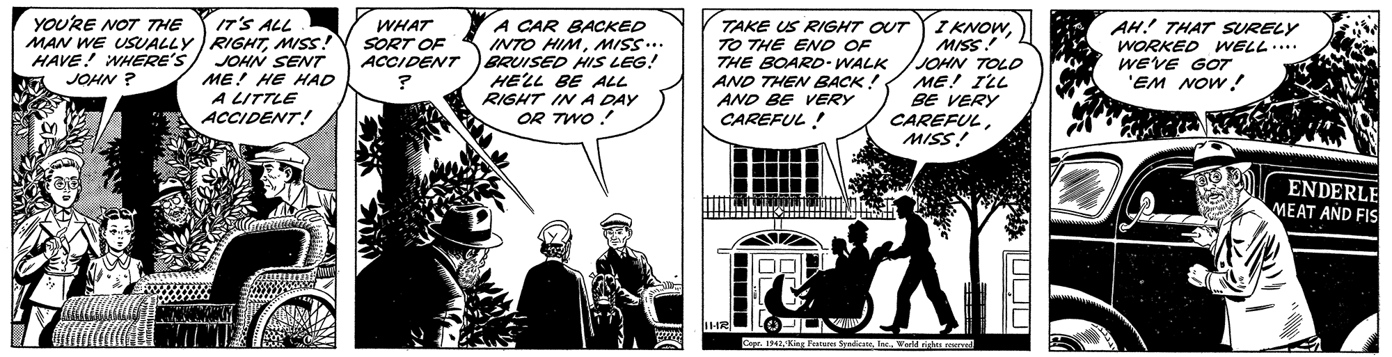 Art OCR: IT'S ALL MAN WE USUALLY RIGHTMISS! JOHN SENT ME! HE HAD A LITTLE ACCIDENT! YOU'RE NOT THE A CAR BACKED INTO HIMMISS.. BRUISED HIS LEG! HELL BE ALL RIGHT IN A DAY OR TWO ! I KNOWMISS! JOHN TOLD ME! ILL BE VERY CAREFULMISS! AH! THAT SURELY WORKED WELL.... WEVE GOT 'EM NOW! WHAT SORT OF ACCIDENT TAKE US RIGHT OUT TO THE ENO OF THE BOARD-WALK AND THEN BACK ! AND BE VERY CAREFUL ! HAVE! WHERE'S JOHN ? ENDERLE MEAT AND FIS Cope. 1342Kin IT'S ALL MAN WE USUALLY RIGHTMISS! JOHN SENT ME! HE HAD A LITTLE ACCIDENT! YOU'RE NOT THE A CAR BACKED INTO HIMMISS.. BRUISED HIS LEG! HELL BE ALL RIGHT IN A DAY OR TWO ! I KNOWMISS! JOHN TOLD ME! ILL BE VERY CAREFULMISS! AH! THAT SURELY WORKED WELL.... WEVE GOT 'EM NOW! WHAT SORT OF ACCIDENT TAKE US RIGHT OUT TO THE ENO OF THE BOARD-WALK AND THEN BACK ! AND BE VERY CAREFUL ! HAVE! WHERE'S JOHN ? ENDERLE MEAT AND FIS Cope. 1342