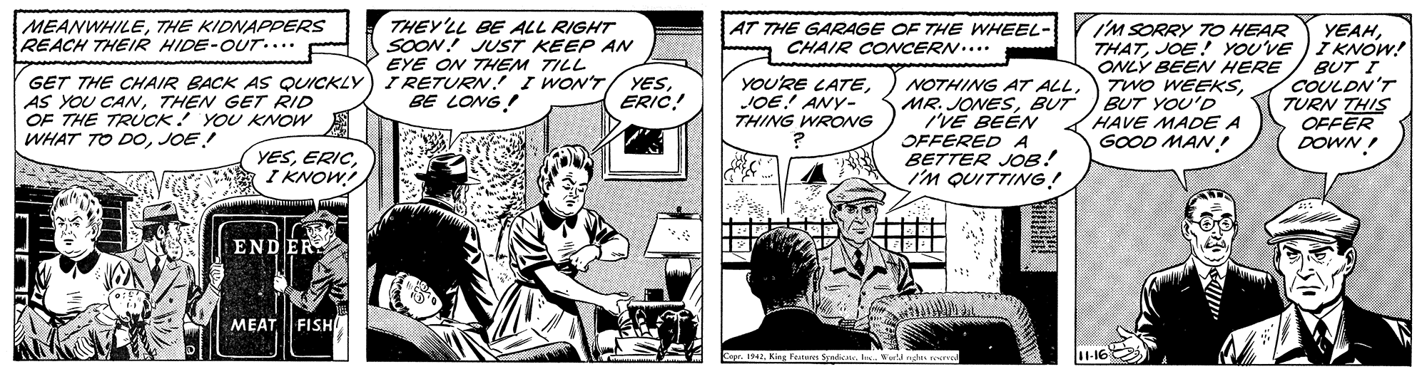 Publication OCR: MEANWHILETHE KIDNAPPERS REACH THEIR HIDE-OUT.... THEY'LL BE ALL RIGHT SOON! JUST KEEP AN EYE ON THEM TILL I RETURN I WON'T BE LONG! I'M SORRY 7TO HEAR THATJOE! YOU'VE IKNOW! ONLÝ BEEN HERE TWO WEEKSBUT YOU'D HAVE MADE A GOOD MAN! AT THE GARAGE OF THE WHEEL- CHAIR CONCERN.... YEAHGET THE CHAIR BACK AS QUICKLY AS YOU CANTHEN GET RID OF THE TRUCK YOU KNOW WHAT TO DOJOE! YOU'RE LATEJOE! ANY- THING WRONG NOTHING AT ALLBUT I'VE BEÉN OFFERED A BETTER JOB! I'M QUITTING! BUT I COULDN'T TURN THIS OFFER DOWN ! YESERIC! YESI KNOW END ER FISH MEAT MEANWHILETHE KIDNAPPERS REACH THEIR HIDE-OUT.... THEY'LL BE ALL RIGHT SOON! JUST KEEP AN EYE ON THEM TILL I RETURN I WON'T BE LONG! I'M SORRY 7TO HEAR THATJOE! YOU'VE IKNOW! ONLÝ BEEN HERE TWO WEEKSBUT YOU'D HAVE MADE A GOOD MAN! AT THE GARAGE OF THE WHEEL- CHAIR CONCERN.... YEAHGET THE CHAIR BACK AS QUICKLY AS YOU CANTHEN GET RID OF THE TRUCK YOU KNOW WHAT TO DOJOE! YOU'RE LATEJOE! ANY- THING WRONG NOTHING AT ALLMR. JONESBUT I'VE BEÉN OFFERED A BETTER JOB! I'M QUITTING! BUT I COULDN'T TURN THIS OFFER DOWN ! YESERIC! YESI KNOW END ER FISH MEAT