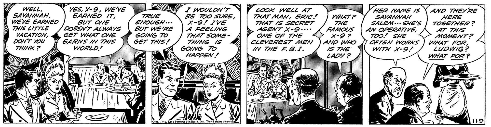 Art OCR: S YESWE'VE EARNED ITBUT ONE DOESN'T ALWAYS GET WHAT ONE EARNS IN THIS WORLD! I WOULON'T BE TOO SUREX-9! IVE A FEELING THAT SOME- THING IS GOING TO HAPPEN! HER NAME IS WELLWEVE EARNED THIS LITTLE VACATIONDON'T YOU TRUE ENOUGH... BUT WE'RE GOING TO GET THIS! LOOK WELL AT THAT MANERIC! THAT IS SECRET AGENT X-9.... ONE OF THE CLEVEREST MEN IN THE F.B.I. AND THEYRE HERE TOGETHER? AT THIS MOMENT? WHAT FORLUDWIG? WHAT FOR ? WHAT? THE FAMOUS X-9 ? SAVANNAH SALEM... SHE'S AN OPERATIVETOO! SHE AND WHO IS THE LADY ? OFTEN WORKS THINK ? WITH X-9.! Copr. 1942Ine WarM righes rerend 119 S YESWE'VE EARNED ITBUT ONE DOESN'T ALWAYS GET WHAT ONE EARNS IN THIS WORLD! I WOULON'T BE TOO SUREX-9! IVE A FEELING THAT SOME- THING IS GOING TO HAPPEN! HER NAME IS WELLWEVE EARNED THIS LITTLE VACATIONDON'T YOU TRUE ENOUGH... BUT WE'RE GOING TO GET THIS! LOOK WELL AT THAT MANERIC! THAT IS SECRET AGENT X-9.... ONE OF THE CLEVEREST MEN IN THE F.B.I. AND THEYRE HERE TOGETHER? AT THIS MOMENT? WHAT FORLUDWIG? WHAT FOR ? WHAT? THE FAMOUS X-9 ? SAVANNAH SALEM... SHE'S AN OPERATIVETOO! SHE AND WHO IS THE LADY ? OFTEN WORKS THINK ? WITH X-9.! Copr. 1942King Featurs SydteIne WarM righes rerend 119
