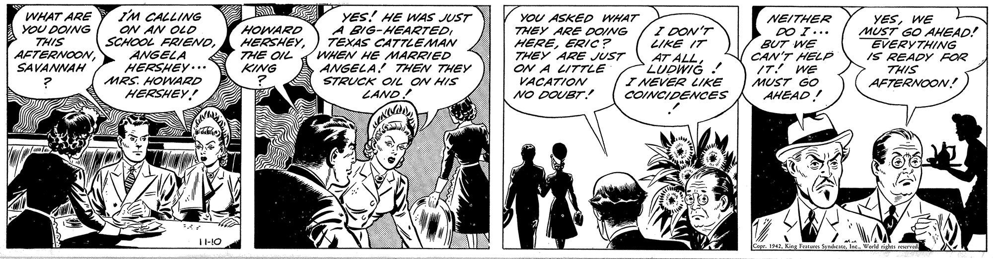Comic book OCR: ? WHAT ARE YOU DOING I'M CALLING ON AN OLD SCHOOL FRIENOANGELA HERSHEY... HOWARD HERSHEYTHE OIL KING YES! HE WAS JUST A BIG-HEARTEDTEXAS CATTLEMAN WHEN HE MARRIED ANGELA! THEN THEY STRUCK OIL ON HIS YOU ASKED WHAT THEY ARE DOING HEREERIC ? THEY ARE JUST ON A LITTLE VACATION NO DOUBT! I DON'T LIKE IT AT ALLLUDWIG ! I NEVER LIKE COINCIDENCES NEITHER DO I... BUT WE CAN'T HELP IT! WE MUST GO AHEAD! YESWE MUST GO AHEAD! EVERYTHING IS READY FOR THIS AFTERNOON! THIS AFTERNOONSAVANNAH MRS. HOWARD HERSHEY! LAND! T-10 Cepr. 1942Workd righes roursed ? WHAT ARE YOU DOING I'M CALLING ON AN OLD SCHOOL FRIENOANGELA HERSHEY... HOWARD HERSHEYTHE OIL KING YES! HE WAS JUST A BIG-HEARTEDTEXAS CATTLEMAN WHEN HE MARRIED ANGELA! THEN THEY STRUCK OIL ON HIS YOU ASKED WHAT THEY ARE DOING HEREERIC ? THEY ARE JUST ON A LITTLE VACATION NO DOUBT! I DON'T LIKE IT AT ALLLUDWIG ! I NEVER LIKE COINCIDENCES NEITHER DO I... BUT WE CAN'T HELP IT! WE MUST GO AHEAD! YESWE MUST GO AHEAD! EVERYTHING IS READY FOR THIS AFTERNOON! THIS AFTERNOONSAVANNAH MRS. HOWARD HERSHEY! LAND! T-10 Cepr. 1942King Fature SyndeWorkd righes roursed