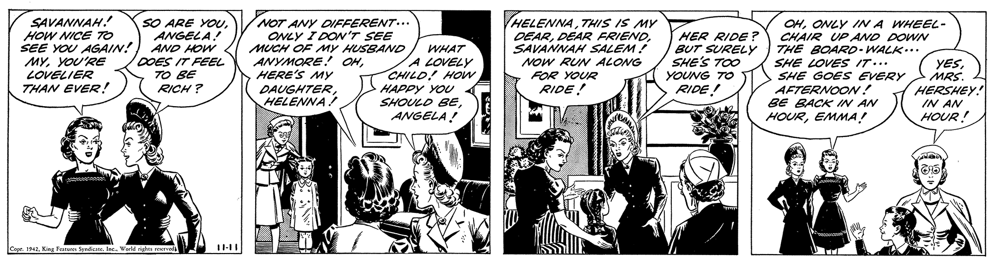 Font OCR: SAVANNAH! HOW NICE TO SEE YOU AGAIN! MYYOU'RE LOVELIER THAN EVER! SO ARE YOUANGELA! AND HOW DOES IT FEEL TO BE RICH ? NOT ANY DIFFERENT... ONLY I DON'T SEE MUCH OF MY HUSBAND ANYMORE! OHHERE'S MY DAUGHTERHELENNA ! HELENNATHIS IS MY DEARSAVANNAH SALEM! NOW RUN ALONG FOR YOUR RIDE ! HER RIDE ? BUT SURELY SHE'S TOO YOUNG TO RIDE! OHONLY IN A WHEEL- CHAIR UP AND DOWN THE BOARD-WALK... SHE LOVES IT... SHE GOES EVERY AFTERNOON! BE BACK IN AN HOUREMMA! WHAT A LOVELY CHILD! HOw HAPPY YOU SHOULD BEANGELA! YESMRS. HERSHEY! IN AN HOUR! Capr. 1942KinE Featurn Syniete. Inc. Werld righis resrveda SAVANNAH! HOW NICE TO SEE YOU AGAIN! MYYOU'RE LOVELIER THAN EVER! SO ARE YOUANGELA! AND HOW DOES IT FEEL TO BE RICH ? NOT ANY DIFFERENT... ONLY I DON'T SEE MUCH OF MY HUSBAND ANYMORE! OHHERE'S MY DAUGHTERHELENNA ! HELENNATHIS IS MY DEARDEAR FRIENDSAVANNAH SALEM! NOW RUN ALONG FOR YOUR RIDE ! HER RIDE ? BUT SURELY SHE'S TOO YOUNG TO RIDE! OHONLY IN A WHEEL- CHAIR UP AND DOWN THE BOARD-WALK... SHE LOVES IT... SHE GOES EVERY AFTERNOON! BE BACK IN AN HOUREMMA! WHAT A LOVELY CHILD! HOw HAPPY YOU SHOULD BEANGELA! YESMRS. HERSHEY! IN AN HOUR! Capr. 1942KinE Featurn Syniete. Inc. Werld righis resrveda