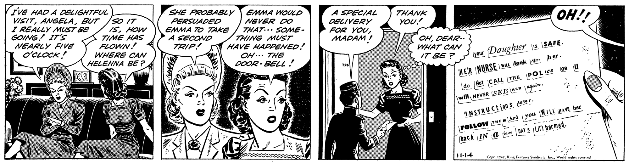 Gesture OCR: IVE HAD A DELIGHTFUL VISITBUT I REALLY MUST BE GOING! IT's SHE PROBABLY PERSUADED EMMA TO TAKE A SECOND TRIP! EMMA WOULD A SPECIAL THANK YOU! so IT ISHOW TIME HAS FLOWN! NEVER D0 THAT... SOME- THING MUST HAVE HAPPENED! OELIVERY FOR YOUMADAM! OH!! NEARLY FIVE o'CLOCK ! OHDEAR.. WHAT CAN WHERE CAN HELENNA BE ? OH... THE IT BE ? your Daughter s SAFE. DOOR - BELL! 724 ooo HER NURSE WILL look ier her- do Not CALL THE POLICE OR willNEVER SEE HER 4gain. FOLLOW THE And you WILL HAVE her back IN a fem DAY S un har med. INSTRUCtions leter. I1-14 Cepr. 1942World nghs erved IVE HAD A DELIGHTFUL VISITBUT I REALLY MUST BE GOING! IT's SHE PROBABLY PERSUADED EMMA TO TAKE A SECOND TRIP! EMMA WOULD A SPECIAL THANK YOU! so IT ISHOW TIME HAS FLOWN! NEVER D0 THAT... SOME- THING MUST HAVE HAPPENED! OELIVERY FOR YOUMADAM! OH!! NEARLY FIVE o'CLOCK ! OHDEAR.. WHAT CAN WHERE CAN HELENNA BE ? OH... THE IT BE ? your Daughter s SAFE. DOOR - BELL! 724 ooo HER NURSE WILL look ier her- do Not CALL THE POLICE OR willNEVER SEE HER 4gain. FOLLOW THE And you WILL HAVE her back IN a fem DAY S un har med. INSTRUCtions leter. I1-14 Cepr. 1942King Farturm Syndcne. IncWorld nghs erved
