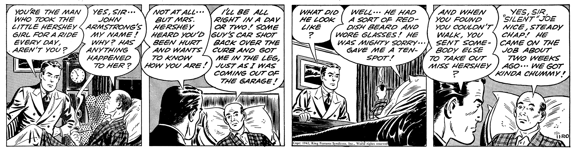 Comic book OCR: ILL BE ALL YESSILENT"JOE YOU COULON'T/ NICESTEADY CHAP! HE SENT SOME- CAME ON THE JOB ABOUT TWO WEEKS AGO... WE GOT KINDA CHMMY! YESSIR. YOU'RE THE MAN WHO TOOK THE NOT AT ALL... BUT MRS. AND WHEN YOU FOUND WELL... HE HAD A SORT OF RED- DISH BEARD AND WORE GLASSES! HE WAS MIGHTY SORRY... GAVE ME A TEN- SPOT! WHAT DID HE LOOK LIKE JOHN LITTLE HERSHEY ARMSTRONG'S HERSHEY MY NAME! WHY? HAS ANYTHING RIGHT IN A DAY OR TWO! SOME HEARD YOU'b GUY'S CAR SHOT BACK OVER THE CURB ANO GOT ME IN THE LEGHOW YOU ARE!) JUST AS I WAS COMING OUT OF THE GARAGE! GIRL FOR A RIDE EVERY DAYAREN'T YOU ? WALKYOU BEEN HURT AND WANTSTO KNOW BODY ELSE TO TAKE OUT MISS HERSHEY HAPPENED TO HER ? TIRO Cope: 1342Warld gheS eerd ILL BE ALL YESSILENT"JOE YOU COULON'T/ NICESTEADY CHAP! HE SENT SOME- CAME ON THE JOB ABOUT TWO WEEKS AGO... WE GOT KINDA CHMMY! YESSIR. YOU'RE THE MAN WHO TOOK THE NOT AT ALL... BUT MRS. AND WHEN YOU FOUND WELL... HE HAD A SORT OF RED- DISH BEARD AND WORE GLASSES! HE WAS MIGHTY SORRY... GAVE ME A TEN- SPOT! WHAT DID HE LOOK LIKE JOHN LITTLE HERSHEY ARMSTRONG'S HERSHEY MY NAME! WHY? HAS ANYTHING RIGHT IN A DAY OR TWO! SOME HEARD YOU'b GUY'S CAR SHOT BACK OVER THE CURB ANO GOT ME IN THE LEGHOW YOU ARE!) JUST AS I WAS COMING OUT OF THE GARAGE! GIRL FOR A RIDE EVERY DAYAREN'T YOU ? WALKYOU BEEN HURT AND WANTSTO KNOW BODY ELSE TO TAKE OUT MISS HERSHEY HAPPENED TO HER ? TIRO Cope: 1342King Frature SyadicateWarld gheS eerd
