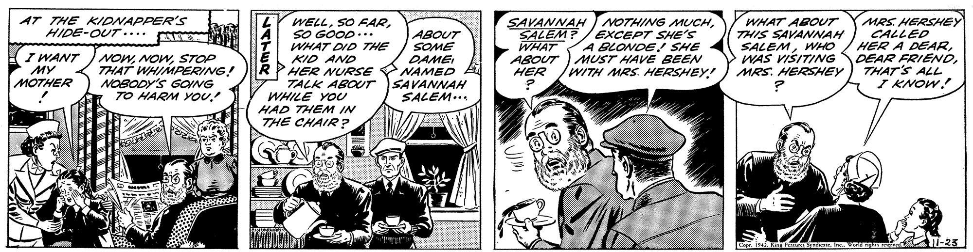 Art OCR: AT THE KIDNAPPER'S HIDE-OUT.... SAVANNAH NOTHING MUCHSALEM? WHAT ABOUT ) MUST HAVE BEEN HER MRS. HERSHEY CALLED HER A DEARTHAT'S ALL I KNOW! WELLSO GOOD... WHAT ABOUT THIS SAVANNAH SALEMWHO WAS VISITING MRS. HERSHEY EXCEPT SHE'S A BLONDE. SHE ABOUT SOME DAME NAMED SAVANNAH SALEM... WHAT DID THE I WANT ?? MOTHER NOWSTOP THAT WHIMPERING! NOBODY'S GOING TO HARM YOU.! KID AND HER NURSE TALK ABOUT WHILE YOU R /WITH MRS. HERSHEY!! HAD THEM IN THE CHAIR? AT-23 Cop Ra isIn W nu U-25 AT THE KIDNAPPER'S HIDE-OUT.... SAVANNAH NOTHING MUCHSALEM? WHAT ABOUT ) MUST HAVE BEEN HER MRS. HERSHEY CALLED HER A DEARDEAR FRIENDTHAT'S ALL I KNOW! WELLSO FARSO GOOD... WHAT ABOUT THIS SAVANNAH SALEMWHO WAS VISITING MRS. HERSHEY EXCEPT SHE'S A BLONDE. SHE ABOUT SOME DAME NAMED SAVANNAH SALEM... WHAT DID THE I WANT ?? MOTHER NOWSTOP THAT WHIMPERING! NOBODY'S GOING TO HARM YOU.! KID AND HER NURSE TALK ABOUT WHILE YOU R /WITH MRS. HERSHEY!! HAD THEM IN THE CHAIR? AT-23 Cop Ra isIn W nu U-25