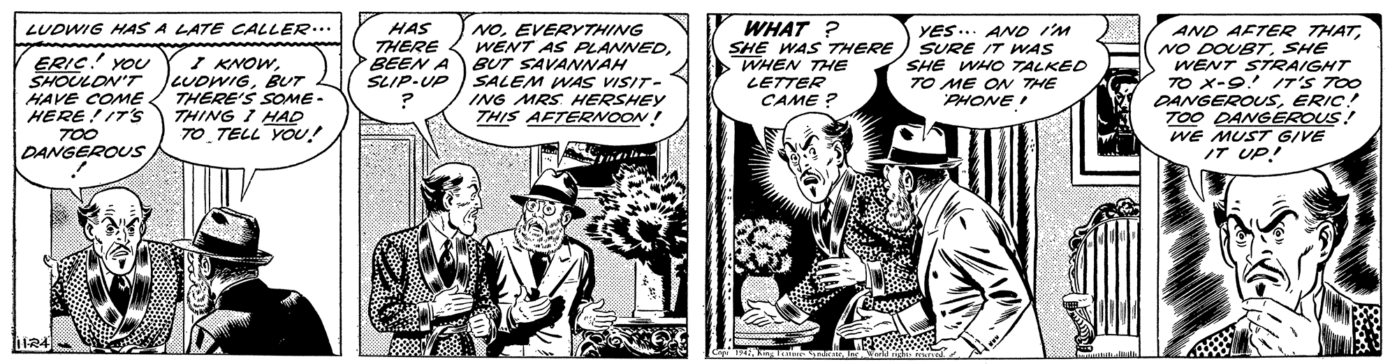 Illustration OCR: NOEVERYTHING WENT AS PLANNEDBUT SAVANNAH SLIP-UP )SALEM WAS VISIT- ING MRS HERSHEY THIS AFTERNOON! WHAT ? SHE WAS THERE WHEN THE LETTER CAME ? LUDWIG HAS A LATE CALLER... ERIC! YOU SHOULON'T HAVE COME HERE!IT's 700 DANGEROUS I KNOWBUT THÉRE'S SOME - THING I HAD TO TELL YOU! HAS THERE BEEN A YES... AND i'M SURE IT WAS SHE WHO TALKED TO ME ON THE PHONE I AND AFTER THATSHE WENT STRAIGHT 7O X-9. IT'S TOO DANGEROUSERIC! TOO DANGEROUS! WE MUST GIVE IT UP! 1R4 NOEVERYTHING WENT AS PLANNEDBUT SAVANNAH SLIP-UP )SALEM WAS VISIT- ING MRS HERSHEY THIS AFTERNOON! WHAT ? SHE WAS THERE WHEN THE LETTER CAME ? LUDWIG HAS A LATE CALLER... ERIC! YOU SHOULON'T HAVE COME HERE!IT's 700 DANGEROUS I KNOWBUT THÉRE'S SOME - THING I HAD TO TELL YOU! HAS THERE BEEN A YES... AND i'M SURE IT WAS SHE WHO TALKED TO ME ON THE PHONE I AND AFTER THATNO DOUBTSHE WENT STRAIGHT 7O X-9. IT'S TOO DANGEROUSERIC! TOO DANGEROUS! WE MUST GIVE IT UP! 1R4