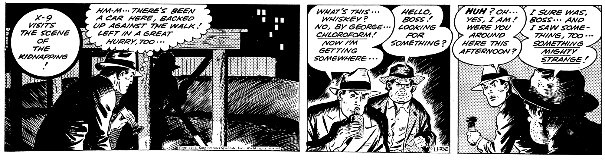Comics OCR: HM-M... THERE'S BEEN A CAR HEREBACKED UP AGAINST THE WALK! LEFT IN A GREAT HURRYTOo... HUH ? OH... YESI AM! WERE YOU AROUND WHAT'S THIS.. WHISKEY? HELLOBOSS NOBY GEORGE...) LOOKING FOR SOMETHING ? I SURE WASBOSS... AND I SAW SOME- THINGTOO... SOMETHING MIGHTY STRANGE! %3D X-9 VISITS THE SCENE CHLOROFORM! OF HERE THIS AFTERNOON? Wil MON THE KIDNAPPING GETTING SOMEWHERE ... 1942. Kng Fat Sebestlar Wir1 HM-M... THERE'S BEEN A CAR HEREBACKED UP AGAINST THE WALK! LEFT IN A GREAT HURRYTOo... HUH ? OH... YESI AM! WERE YOU AROUND WHAT'S THIS.. WHISKEY? HELLOBOSS NOBY GEORGE...) LOOKING FOR SOMETHING ? I SURE WASBOSS... AND I SAW SOME- THINGTOO... SOMETHING MIGHTY STRANGE! %3D X-9 VISITS THE SCENE CHLOROFORM! OF HERE THIS AFTERNOON? Wil MON THE KIDNAPPING GETTING SOMEWHERE ... 1942. Kng Fat Sebestlar Wir1