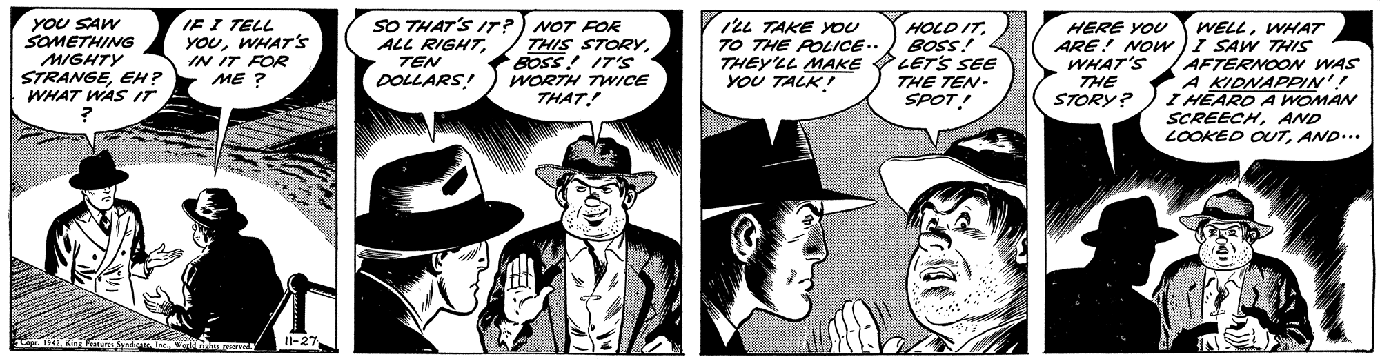 Fictional character OCR: YOU SAW SOMETHING MIGHTY STRANGEEH? WHAT WAS IT IE I TELL YOUWHAT'S IN IT FOR ME ? SO THAT'S IT? ALL RIGHTTEN NOT FOR THIS STORYBOSS! IT'S WORTH TWICE THAT! ILL TAKE YOU TO THE POLICE.. HOLD ITBOSS! THEY'LL MAKE LETS SEE THE TEN- SPOT! WELLWHAT ARE! NOW)I SAW THIS AFTERNOON WAS A KIDNAPPIN'! I HEARD A WOMAN SCREECHAND LOOKED OUTAND... HERE YOU WHAT'S THE STORY? DOLLARS! YOU TALK! Il-27 YOU SAW SOMETHING MIGHTY STRANGEEH? WHAT WAS IT IE I TELL YOUWHAT'S IN IT FOR ME ? SO THAT'S IT? ALL RIGHTTEN NOT FOR THIS STORYBOSS! IT'S WORTH TWICE THAT! ILL TAKE YOU TO THE POLICE.. HOLD ITBOSS! THEY'LL MAKE LETS SEE THE TEN- SPOT! WELLWHAT ARE! NOW)I SAW THIS AFTERNOON WAS A KIDNAPPIN'! I HEARD A WOMAN SCREECHAND LOOKED OUTAND... HERE YOU WHAT'S THE STORY? DOLLARS! YOU TALK! Il-27