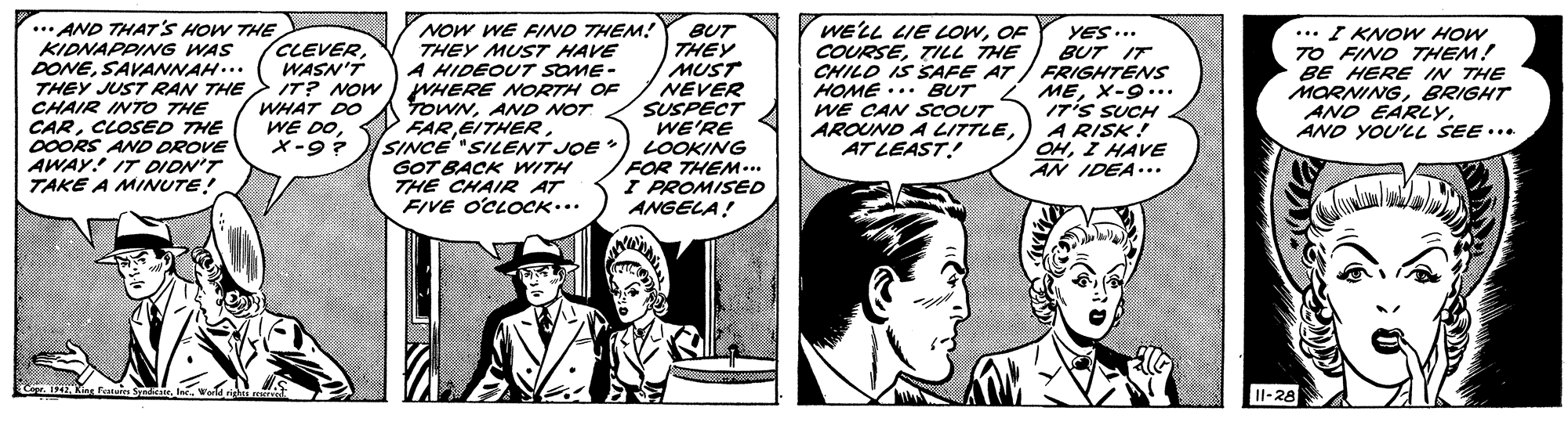 Comic book OCR: ..* AND THAT'S HOW THE KIDNAPPING WAS DONESAVANNAH... THEY JUST RAN THE CHAIR INTO THE CARCLOSED THE 0OORS AND DROVE AWAY! IT DION'T TAKE A MINUTE! NOW WE FIND THEM! THEY MUST HAVE A HIDEOUT SOME- WHERE NORTH OF TOWNAND NOT FARSINCE "SILENT JOE GOT BACK WITH THE CHAIR AT FIVE O'CLOCK... BUT THEY MUST NEVER SUSPECT WE'RE LOOKING FOR THEM... I PROMISED ANGELA! WELL LIE OWOF COURSETILL THE CHILO IS SAFE AT HOME ... BUT WE CAN SCOUT AROUND A LITTLEAT LEAST! YES... BUT IT / FRIGHTENS MEX-9... I7'S SUCH A RISK! OHI HAVE AN IDEA.. ... I KNOW HOW 7O FIND THEM! BE HERE IN THE MORNINGBRIGHT ANO EARLYAND YOU'LL SEE... CLEVERWASN'T IT? NOW WHAT DO WE DOX-9? Co ENar Faturen Syd . le. Wara righi Il-28 ..* AND THAT'S HOW THE KIDNAPPING WAS DONESAVANNAH... THEY JUST RAN THE CHAIR INTO THE CARCLOSED THE 0OORS AND DROVE AWAY! IT DION'T TAKE A MINUTE! NOW WE FIND THEM! THEY MUST HAVE A HIDEOUT SOME- WHERE NORTH OF TOWNAND NOT FARSINCE "SILENT JOE GOT BACK WITH THE CHAIR AT FIVE O'CLOCK... BUT THEY MUST NEVER SUSPECT WE'RE LOOKING FOR THEM... I PROMISED ANGELA! WELL LIE OWOF COURSETILL THE CHILO IS SAFE AT HOME ... BUT WE CAN SCOUT AROUND A LITTLEAT LEAST! YES... BUT IT / FRIGHTENS MEX-9... I7'S SUCH A RISK! OHI HAVE AN IDEA.. ... I KNOW HOW 7O FIND THEM! BE HERE IN THE MORNINGBRIGHT ANO EARLYAND YOU'LL SEE... CLEVERWASN'T IT? NOW WHAT DO WE DOX-9? Co ENar Faturen Syd . le. Wara righi Il-28