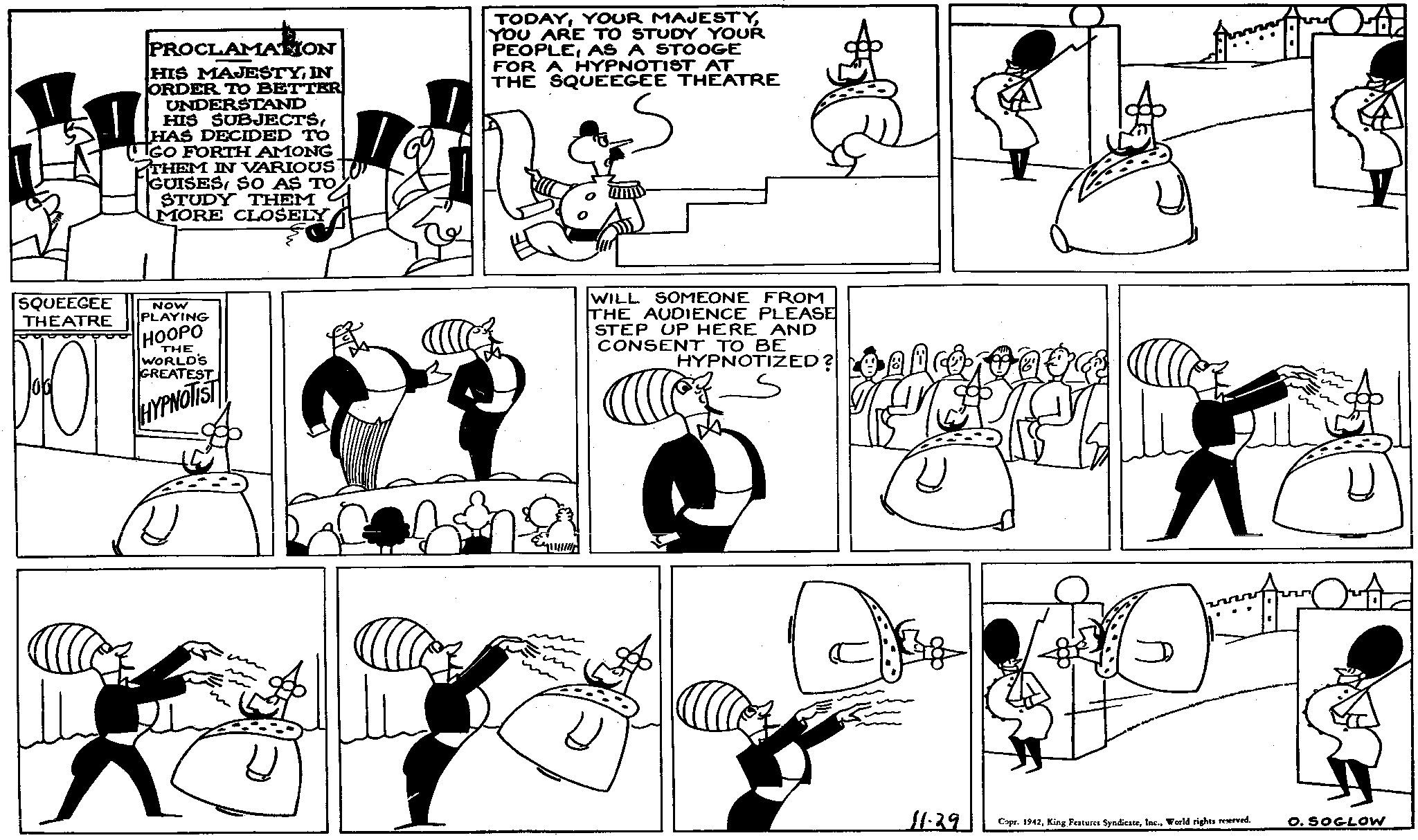 Organism OCR: PROCLAMATION HIS MAJESTYIN ORDER TO BETTER UNDERSTAND HIS SUBJECTSHAS DECIDED TO IGO FORTH AMONG THEM IN VARIOUS GUISESSO AS TO STUDY THEM MORE CLOSELY TODAYYOU ARE TO STUDY YOUR PEOPLEAS A STOOGE FOR A HYPNOTIST AT THE SQUEEGEE THEATRE SQUEEGEE THEATRE NOW PLAYING HOOPO THE WORLD'S GREATEST HYPNOTIST WILL SOMEONE FROM THE AUDIENCE PLEASE STEP UP HERE AND CONSENT TO BE HYPNOTIZED? ? ? A 11.29 Copr. 1942World rights reserved. O. SOGLOW PROCLAMATION HIS MAJESTYIN ORDER TO BETTER UNDERSTAND HIS SUBJECTSHAS DECIDED TO IGO FORTH AMONG THEM IN VARIOUS GUISESSO AS TO STUDY THEM MORE CLOSELY TODAYYOUR MAJESTYYOU ARE TO STUDY YOUR PEOPLEAS A STOOGE FOR A HYPNOTIST AT THE SQUEEGEE THEATRE SQUEEGEE THEATRE NOW PLAYING HOOPO THE WORLD'S GREATEST HYPNOTIST WILL SOMEONE FROM THE AUDIENCE PLEASE STEP UP HERE AND CONSENT TO BE HYPNOTIZED ? ? ? A 11.29 Copr . 1942King Features SyndicateWorld rights reserved . O. SOGLOW