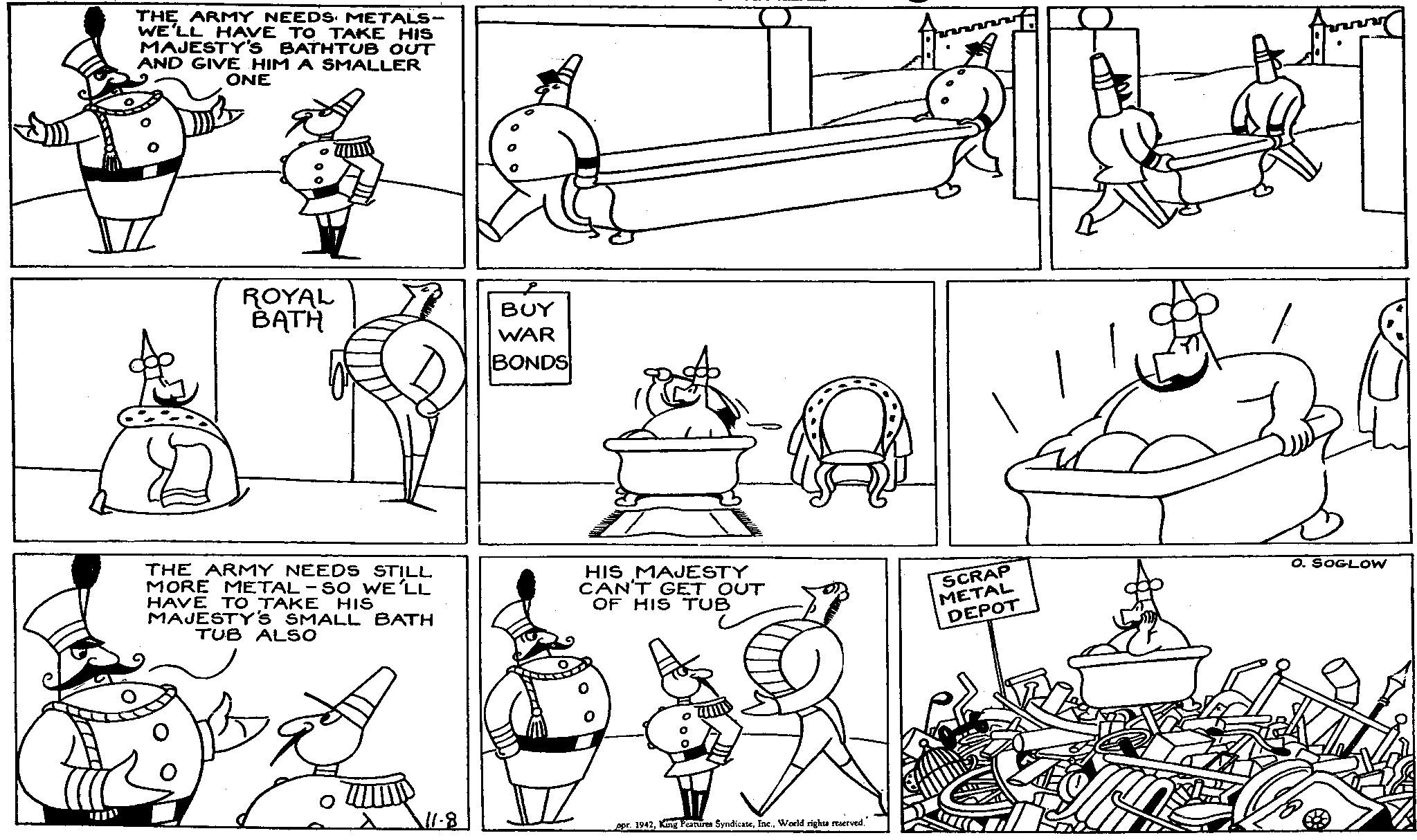 Cartoon OCR: ???? THE ARMY NEEDS METALS- WE'LL HAVE TO TAKE HIS MAJESTY'S BATHTUB OUT AND GIVE HIM A SMALLER ONE ROYAL BATH BUY WAR BONDS THE ARMY NEEDS STILL MORE METAL-SO WE'LL HAVE TO TAKE HIS MAJESTY'S SMALL BATH TUB ALSO 11.8 HIS MAJESTY CAN'T GET OUT OF HIS TUB SCRAP METAL DEPOT O. SOGLOW spr. 1942World rights reserved." ???? THE ARMY NEEDS METALS- WE'LL HAVE TO TAKE HIS MAJESTY'S BATHTUB OUT AND GIVE HIM A SMALLER ONE ROYAL BATH BUY WAR BONDS THE ARMY NEEDS STILL MORE METAL - SO WE'LL HAVE TO TAKE HIS MAJESTY'S SMALL BATH TUB ALSO 11.8 HIS MAJESTY CAN'T GET OUT OF HIS TUB SCRAP METAL DEPOT O. SOGLOW spr . 1942King Features SyndicateWorld rights reserved . "