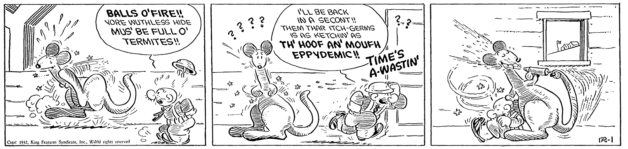Happy OCR: BALLS O'FIRE! I'LL BE BACK IN A SECONT! VORE WUTHILESS HIDE MUS' BE FULL O' TERMITES! ??? ?-? THEM THAR ITCH-GERMS IS AS KETCHIN' AS TH' HOOF AN' MOUFH EPPYDEMIC! TIME'S A-WASTIN' Copr. 1042Whld rishte reervet IR-I BALLS O'FIRE! I'LL BE BACK IN A SECONT! VORE WUTHILESS HIDE MUS' BE FULL O' TERMITES! ??? ?-? THEM THAR ITCH-GERMS IS AS KETCHIN' AS TH' HOOF AN' MOUFH EPPYDEMIC! TIME'S A-WASTIN' Copr. 1042King Features SysdirateWhld rishte reervet IR-I