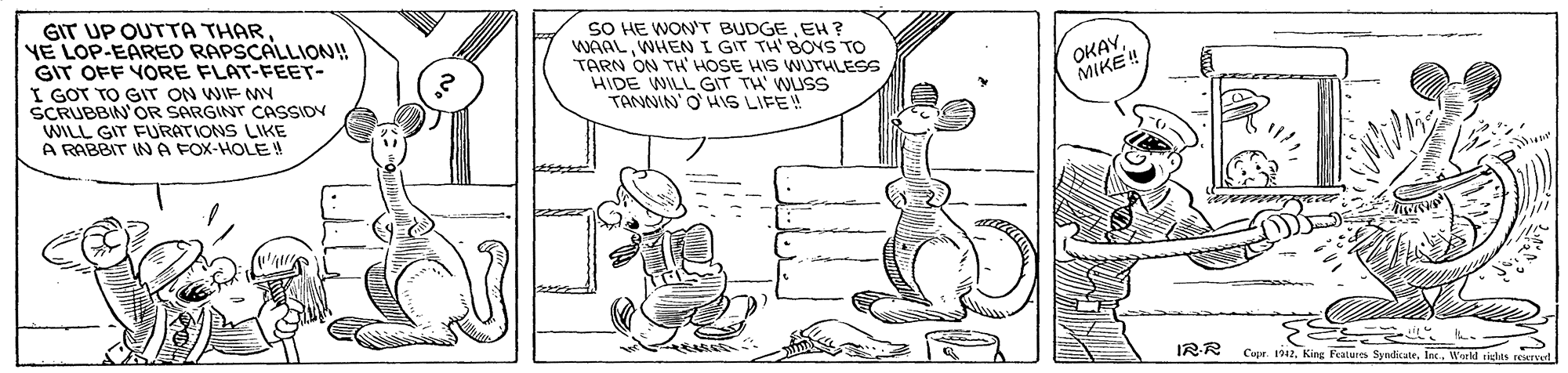 Parallel OCR: GIT UP OUTTA THARYE LOP-EARED RAPSCALLION!! GIT OFF YORE FLAT-FEET- I GOT TO GIT ON WIF MY SCRUBBIN'OR SARGINT CASSIOV WILL GIT FURATIONS LIKE A RABBIT IN A FOX-HOLE! SO HE WON'T BUDGEEH ? WAALWHEN I GIT TH' BOYS TO TARN ON TH' HOSE HIS WUrHLESS HIDE WILL GIT TH' WUSS TANNIN' O HS LIFE! OKAYMIKE! ?? IRR Capr. 1912Weld GIT UP OUTTA THARYE LOP-EARED RAPSCALLION!! GIT OFF YORE FLAT-FEET- I GOT TO GIT ON WIF MY SCRUBBIN'OR SARGINT CASSIOV WILL GIT FURATIONS LIKE A RABBIT IN A FOX-HOLE! SO HE WON'T BUDGEEH ? WAALWHEN I GIT TH' BOYS TO TARN ON TH' HOSE HIS WUrHLESS HIDE WILL GIT TH' WUSS TANNIN' O HS LIFE! OKAYMIKE! ? ? IRR Capr. 1912King Features Syedicate