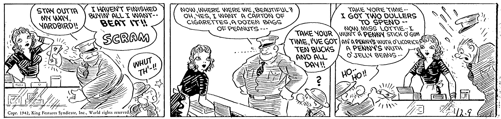 Sleeve OCR: STAY OUTTA MY WAYYARDBIRD! I HAVEN'T FINISHED BUYIN ALL I WANT- BEAT IT! NOWBEAUTIFUL? OHI WANT A CARTON OF CIGARETTESA DOZEN BAGS OF PEANUTS-... TAKE YORE TIME-- I GOT TWO DULLERS TO SPEND -- NOWMISS LOTTIEI SCRAM TAKE YOUR WUNT A PENNY STICK O GUM TIMEI'VE GOT ANA PENNY'S WUTH O'LICORICE Gu-? WHUT TH'-! TEN BUCKS AND ALL DAY!! A PENNY'S WUTH o'JELLY BEANS- *? HO.. HO!! L Copr. 1942World rights reserved STAY OUTTA MY WAYYARDBIRD! I HAVEN'T FINISHED BUYIN ALL I WANT- BEAT IT! NOWWHERE WERE WEBEAUTIFUL? OHI WANT A CARTON OF CIGARETTESA DOZEN BAGS OF PEANUTS-... TAKE YORE TIME-- I GOT TWO DULLERS TO SPEND -- NOWMISS LOTTIEI SCRAM TAKE YOUR WUNT A PENNY STICK O GUM TIMEI'VE GOT ANA PENNY'S WUTH O'LICORICE Gu- ? WHUT TH'-! TEN BUCKS AND ALL DAY!! A PENNY'S WUTH o'JELLY BEANS- * ? HO.. HO!! L Copr. 1942King Festures SyndicateWorld rights reserved