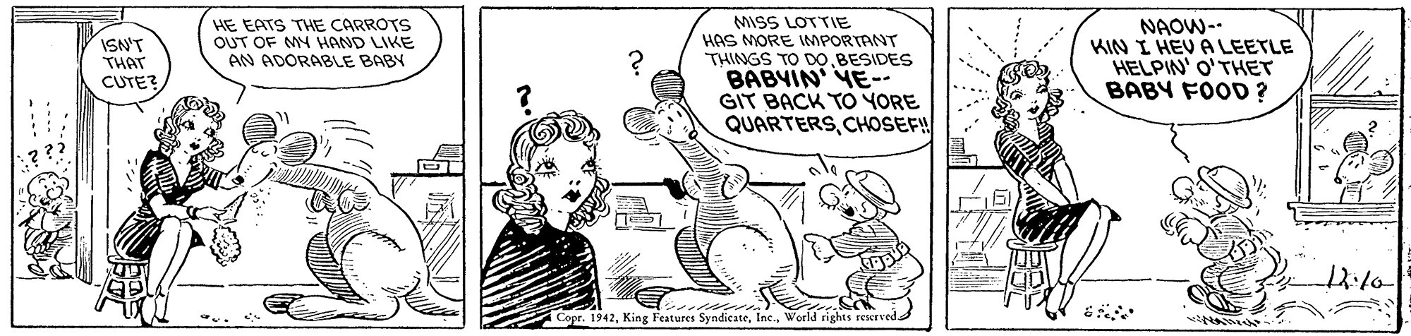 Adaptation OCR: MISS LOTTIE HAS MORE IMPORTANT THINGS TO D0BESIDES BABYIN YE-- GIT BACK TO YORE QUARTERSCHOSEF! NAOW- KIN I HEV A LEETLE HELPIN' O'THET BABY FOOD? ISN'T THAT CUTE? HE EATS THE CARROTS OUT OF MY HAND LIKE AN ADORABLE BABY Copr. 1942World rights reserved MISS LOTTIE HAS MORE IMPORTANT THINGS TO D0BESIDES BABYIN YE-- GIT BACK TO YORE QUARTERSCHOSEF! NAOW- KIN I HEV A LEETLE HELPIN' O'THET BABY FOOD? ISN'T THAT CUTE? HE EATS THE CARROTS OUT OF MY HAND LIKE AN ADORABLE BABY Copr. 1942King Features SyndicateWorld rights reserved