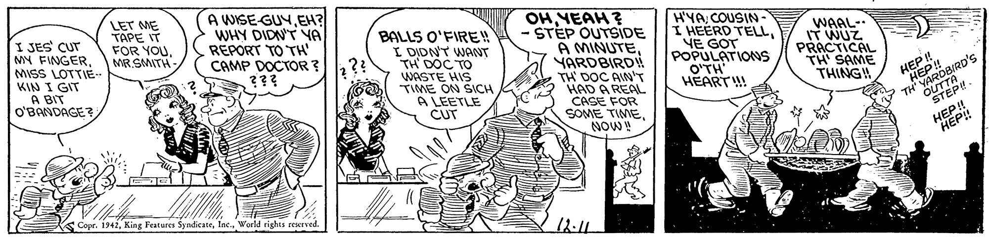 Comic book OCR: I JES' CUT MY FINGERMISS LOTTIE- KIN I GIT A BIT O'BANDAGE ? LET ME TAPE IT FOR YOUMR.SMITH A WISE-GUYEH? WHY DIDN'T YA REPORT TO TH' CAMP DOCTOR ? ??? BALLS O'FIRE!! I DIDNT WANT TH DOC TO WASTE HIS TIME ON SICH A LEETLE CUT OHYEAH? - STÉP OUTSIDE A MINUTEYARDBIRD! TH D?C AINT HAD A REAL CASE FOR SOME TIMENOW! H'YACOUSIN - I HEERD TELLYE GOT POPULATIONS O'TH HEART!! WAAL- IT WUZ PRACTICAL TH' SAME THING! 2?? HEP ! "HEP ! OUTTH TH YARDBIRD's HEP! Copr. 1942World tights reserved. 12-11 I JES' CUT MY FINGERMISS LOTTIE- KIN I GIT A BIT O'BANDAGE ? LET ME TAPE IT FOR YOUMR.SMITH A WISE-GUYEH? WHY DIDN'T YA REPORT TO TH' CAMP DOCTOR ? ??? BALLS O'FIRE!! I DIDNT WANT TH DOC TO WASTE HIS TIME ON SICH A LEETLE CUT OHYEAH? - STÉP OUTSIDE A MINUTEYARDBIRD! TH D?C AINT HAD A REAL CASE FOR SOME TIMENOW! H'YACOUSIN - I HEERD TELLYE GOT POPULATIONS O'TH HEART!! WAAL- IT WUZ PRACTICAL TH' SAME THING! 2?? HEP ! "HEP ! OUTTH TH YARDBIRD's HEP! Copr. 1942King Features SyndicateWorld tights reserved. 12-11