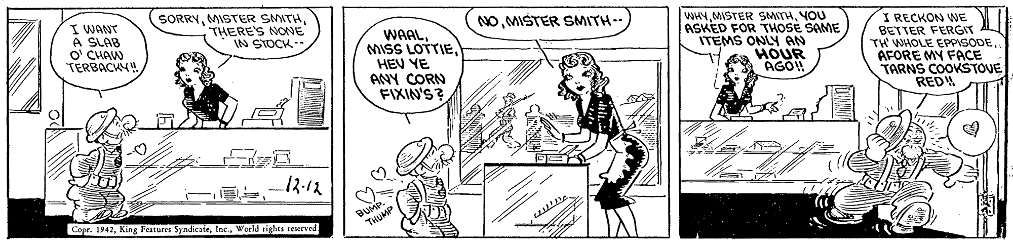 Style OCR: WHYYOU ASKED FOR THOSÉ SAME ITEMS ONLY AN HOUR AGO! I RECKON WE BETTER FERGIT AL TH WHOLE EPPISODEAFORE MY FACE TARNS COOKSTOVE REDW NOMISTER SMITH- I WANT A SLAB O' CHAW TERBACKY SORRYTHERE'S NONE IN STOCK-- WAALHEV YE ANY CORN FIXIN'S? 12:12 Copr. 1942World rights reserved WHYMISTER SMITHYOU ASKED FOR THOSÉ SAME ITEMS ONLY AN HOUR AGO! I RECKON WE BETTER FERGIT AL TH WHOLE EPPISODEAFORE MY FACE TARNS COOKSTOVE REDW NOMISTER SMITH- I WANT A SLAB O' CHAW TERBACKY SORRYMISTER SMITHTHERE'S NONE IN STOCK-- WAALMISS LOTTIEHEV YE ANY CORN FIXIN'S? 12:12 Copr. 1942King Features SyndicateWorld rights reserved