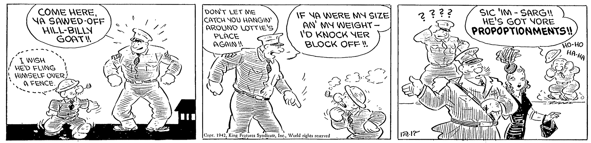 Art OCR: COME HEREYA SAWED-OFF HILL-BILLY GOAT DON'T LET ME CATCH YOU HANGIN" AROUND LOTTIE'S PLÁCE AGAIN ! IF YA WERE MY SIZE AN' MY WEIGHT- I'D KNOCK YER BLOCK OFF ! SIC 'IM - SARG! HE'S GOT YORE PROPOPTIONMENTS! ???? HO-HO HA HA I WISH HE'D FLING HIMSELF OVER A FENCE |Copr. 1942World rights reserved 217 COME HEREYA SAWED-OFF HILL-BILLY GOAT DON'T LET ME CATCH YOU HANGIN" AROUND LOTTIE'S PLÁCE AGAIN ! IF YA WERE MY SIZE AN' MY WEIGHT- I'D KNOCK YER BLOCK OFF ! SIC 'IM - SARG! HE'S GOT YORE PROPOPTIONMENTS! ???? HO-HO HA HA I WISH HE'D FLING HIMSELF OVER A FENCE |Copr. 1942King Features SyndicateWorld rights reserved 217