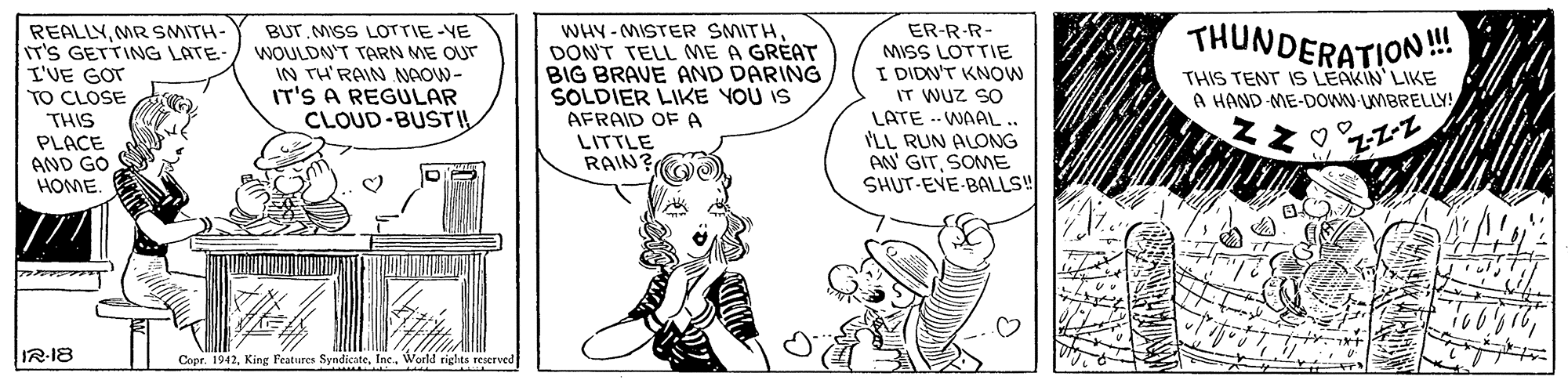 Line OCR: THUNDERATION! REALLYMR SMITH- IT'S GETTING LATE- I'VE GOT TO CLOSE THIS PLACE AND GO HOME. WHY - MISTER SMITHDON'T TELL ME A GRÉAT BIG BRAVE AND DARING SOLDIER LIKE YOU IS AFRAID OF A LITTLE RAIN? ER-R-R- MISS LOTTIE I DIDN'T KNOW IT WUZ SO LATE .. WAAL.. ILL RUN ALONG AN' GITSOME SHUT-EVE-BALLS BUT MISS LOTTIE-VE WOULDN'T TARN ME OUr IN TH'RAIN NAOW- IT'S A REGULAR CLOUD-BUSTIL THIS TENT IS LEAKIN LIKE A HAND-ME-DOOWN UMBRELLY! Z-Z-Z IR-18 Copr. 1942World rights reserved THUNDERATION! REALLYMR SMITH- IT'S GETTING LATE- I'VE GOT TO CLOSE THIS PLACE AND GO HOME. WHY - MISTER SMITHDON'T TELL ME A GRÉAT BIG BRAVE AND DARING SOLDIER LIKE YOU IS AFRAID OF A LITTLE RAIN? ER-R-R- MISS LOTTIE I DIDN'T KNOW IT WUZ SO LATE .. WAAL.. ILL RUN ALONG AN' GITSOME SHUT-EVE-BALLS BUT MISS LOTTIE-VE WOULDN'T TARN ME OUr IN TH'RAIN NAOW- IT'S A REGULAR CLOUD-BUSTIL THIS TENT IS LEAKIN LIKE A HAND-ME-DOOWN UMBRELLY! Z-Z-Z IR-18 Copr. 1942King Peatures SyndicateWorld rights reserved