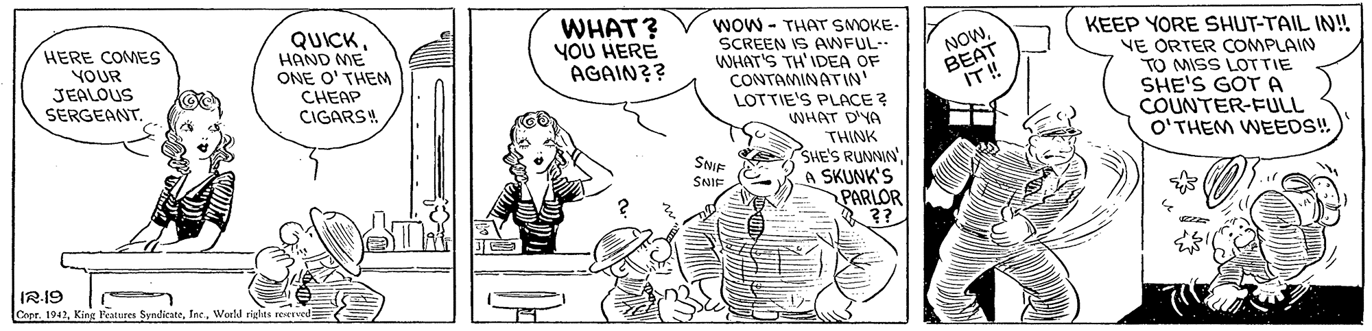 Art OCR: WHAT? YOU HERE AGAIN?? WOW - THAT SMOKE- HERE COMES YOUR JEALOUS SERGEANT. QUICKHAND ME ONE O' THEM CHEAP CIGARSH SCREEN IS AWFUL-- WHAT'S TH'IDEA OF CONTAMINATIN' LOTTIE'S PLACE ? WHAT D'YA NOWBEAT IT! KEEP YORE SHUT-TAIL IN! VE ORTER COMPLAIN TO MISS LOTTIE SHE'S GOT A COUNTER-FULL O'THEM WEEDS! THINK E SHE'S RUNNIN'A SKUNK'S PARLOR ?? SNIE SNIE IR-19 Copr. 1942World rights reserved WHAT? YOU HERE AGAIN?? WOW - THAT SMOKE- HERE COMES YOUR JEALOUS SERGEANT. QUICKHAND ME ONE O' THEM CHEAP CIGARSH SCREEN IS AWFUL-- WHAT'S TH'IDEA OF CONTAMINATIN' LOTTIE'S PLACE ? WHAT D'YA NOWBEAT IT! KEEP YORE SHUT-TAIL IN! VE ORTER COMPLAIN TO MISS LOTTIE SHE'S GOT A COUNTER-FULL O'THEM WEEDS! THINK E SHE'S RUNNIN'A SKUNK'S PARLOR ?? SNIE SNIE IR-19 Copr. 1942King Features SyndicateWorld rights reserved