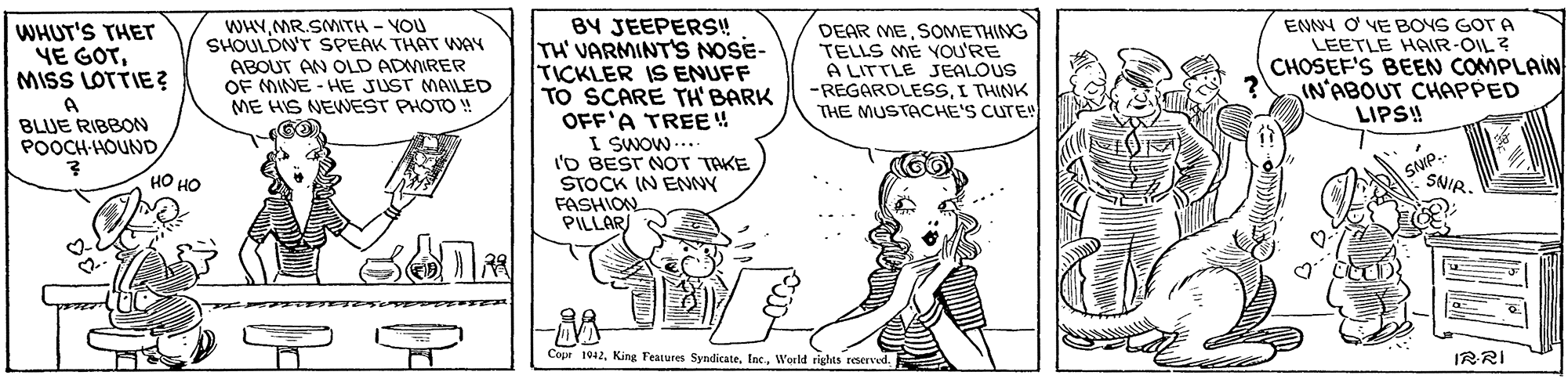 Parallel OCR: WHYMR.SMITH - VOU SHOULDN'T SPEAK THAT WAY ABOUT AN OLD ADMIRER OF MINE - HE JUST MAILED ME HIS NEWNEST PHOTO BY JEEPERS! TH' VARMINT'S NOSE- TICKLER IS ENUFF TO SCARE TH' BARK OFF'A TREE 4 I SWOW I'D BEST NOT TAKE STOCK IN ENNY FASHION PILLAR WHUT'S THET YE GOTMISS LOTTIE? DEAR MESOMETHING TELLS ME YOU'RE A LITTLE JEALOUS -REGARDLESSI THINK THE MUSTACHE'S CUTE! ENNY O YE BOYS GOT A LEETLE HAIR-OIL ? CHOSEF'S BEEN COMPLAIN IN'ABOUT CHAPPED LIPS! BLUE RIBBON POOCH-HOUND SNIP.- SNIR. ?? ?? Cope 1912World rights reerved. IRRI WHYMR.SMITH - VOU SHOULDN'T SPEAK THAT WAY ABOUT AN OLD ADMIRER OF MINE - HE JUST MAILED ME HIS NEWNEST PHOTO BY JEEPERS! TH' VARMINT'S NOSE- TICKLER IS ENUFF TO SCARE TH' BARK OFF'A TREE 4 I SWOW I'D BEST NOT TAKE STOCK IN ENNY FASHION PILLAR WHUT'S THET YE GOTMISS LOTTIE? DEAR MESOMETHING TELLS ME YOU'RE A LITTLE JEALOUS -REGARDLESSI THINK THE MUSTACHE'S CUTE! ENNY O YE BOYS GOT A LEETLE HAIR-OIL ? CHOSEF'S BEEN COMPLAIN IN'ABOUT CHAPPED LIPS! BLUE RIBBON POOCH-HOUND SNIP.- SNIR. ?? ?? Cope 1912King Features Syndicate. IncWorld rights reerved. IRRI