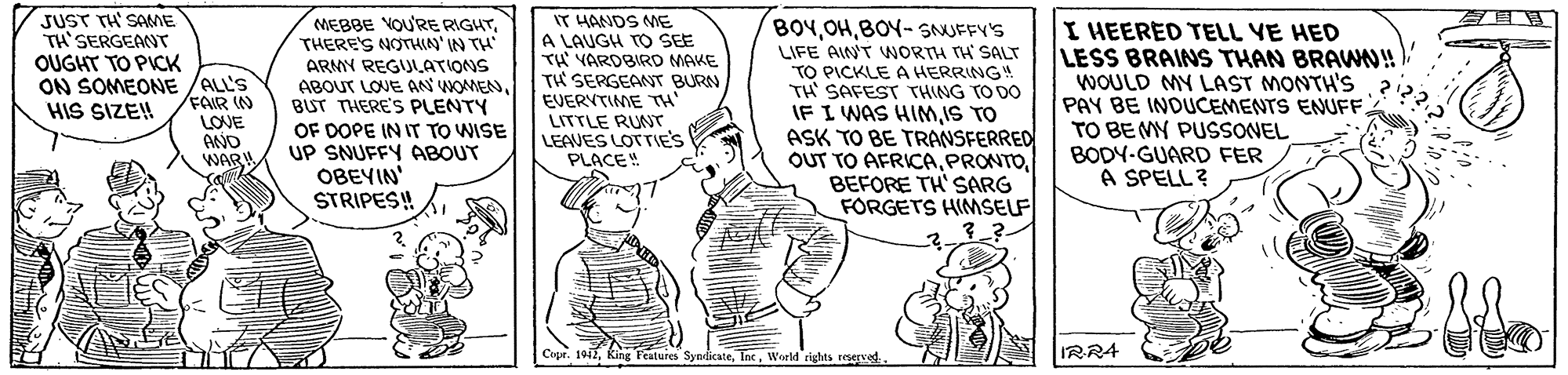Illustration OCR: JUST TH' SANE TH'SERGEMNT IT HANDS ME A LAUGH TO SEE ?? VAROBIRO MAKE TH SERGEANT BURN EVERVTIME TH MEBBE VOU'RE RIGHTTHERE'S NOTHIAN'IN TH ARMY REGUL.ATIONS ABOUT LOVE AN WOMENBUT THERE'S PLENTY OF DOPE IN IT TO WISE UP SNUFFY OABOUT OBEYIN' STRIPES! BOYBOY- SNUFFY'S LIFE AINT WNORTH TH SALT TO PICKLE A HERRING! TH SAFEST THING TO DO IF I WAS HIMIS TO ASK TO BE TRANSFERRED OUT TO AFRICABEFORE TH'SARG FORGETS HIMSELF I HEERED TELL YE HED LESS BRAINS THAN BRA!! WOULD MY LAST MONTH'S PAY BE INDUCEMENTS ENUFFTO BE MY PUSSONEL BODY-GUARD FER A SPELL ? OUGHT TO PICK ON SOMEONE /ALL'S FAIR IN LOVE ANO WAR HIS SIZE! LITTLE RUNT LEAVES LOTTIE'S PLACE! Cupr. 1912World rights reserved. IRRA JUST TH' SANE TH'SERGEMNT IT HANDS ME A LAUGH TO SEE ?? VAROBIRO MAKE TH SERGEANT BURN EVERVTIME TH MEBBE VOU'RE RIGHTTHERE'S NOTHIAN'IN TH ARMY REGUL.ATIONS ABOUT LOVE AN WOMENBUT THERE'S PLENTY OF DOPE IN IT TO WISE UP SNUFFY OABOUT OBEYIN' STRIPES! BOYBOY- SNUFFY'S LIFE AINT WNORTH TH SALT TO PICKLE A HERRING! TH SAFEST THING TO DO IF I WAS HIMIS TO ASK TO BE TRANSFERRED OUT TO AFRICABEFORE TH'SARG FORGETS HIMSELF I HEERED TELL YE HED LESS BRAINS THAN BRA!! WOULD MY LAST MONTH'S PAY BE INDUCEMENTS ENUFFTO BE MY PUSSONEL BODY-GUARD FER A SPELL ? OUGHT TO PICK ON SOMEONE /ALL'S FAIR IN LOVE ANO WAR HIS SIZE! LITTLE RUNT LEAVES LOTTIE'S PLACE! Cupr. 1912King Features SynicateWorld rights reserved. IRRA