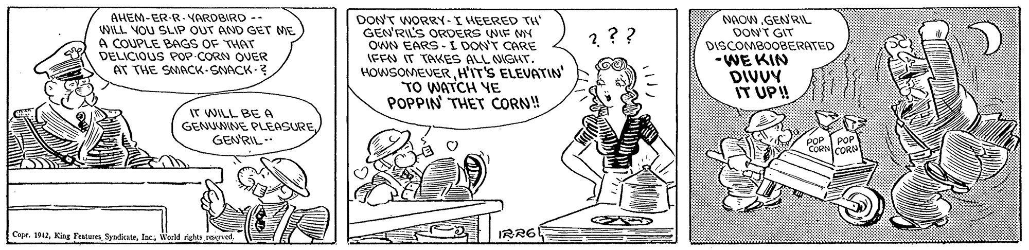 Line OCR: AHEM-ER-R. YAROBIRD -. WILL VOU SLIP OUT AND GET ME A COUPLE BAGS OF THAT DELICIOUS POP-CORN OUER AT THE SMACK-SNACK-? DON'T WORRY-I HEERED TH' GEN'RIL'S ORDERS WIF NMY OWN EARS -I DON'T CARE IFFN IT TAKES ALL NIGHT. HOWSOMEVERH'IT'S ELEVATIN' TO WATCH YE POPPIN THET CORN! NAOW.GENRIL DON'T GIT DISCOMBOOBERATED -WE KIN DIVUY IT UP! ? ?? IT WILL BE A GENUMNE PLEASURE GENRIL.. Copr. 1912IRR6 AHEM-ER-R. YAROBIRD -. WILL VOU SLIP OUT AND GET ME A COUPLE BAGS OF THAT DELICIOUS POP-CORN OUER AT THE SMACK-SNACK-? DON'T WORRY-I HEERED TH' GEN'RIL'S ORDERS WIF NMY OWN EARS -I DON'T CARE IFFN IT TAKES ALL NIGHT. HOWSOMEVERH'IT'S ELEVATIN' TO WATCH YE POPPIN THET CORN! NAOW.GENRIL DON'T GIT DISCOMBOOBERATED -WE KIN DIVUY IT UP! ? ?? IT WILL BE A GENUMNE PLEASURE GENRIL.. Copr. 1912King FeaturesWorld rights regved
