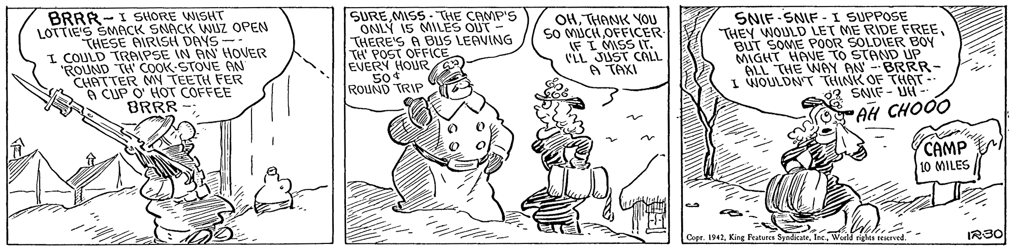 Art OCR: BRRR-I SHORE WISHT LOTTIE'S SMACK SNACK WUZ OPEN THESE AIRISH DAYS-- I COULD TRAIPSE IN AN HOVER "ROUND TH' COOK STOVE ON CHATTER MN TEETH FER A CUP O' HOT COFFEE BRRR SUREMISS- THE CAMP'S ONLÝ 15 MILES OUT - THERE'S A BUS LEAVING TH POST OFFICE EVERY HOUR50 ROUND TRIP OHTHANK YOU So MUCH OFFICER IF I MISS Ir. (LL JUST CALL A TAXI SNIF SNIF -I SUPPOSE THEY WOULD LET ME RIDE FREEBUT SOME POOR SOLDIER BOY MIGHT HAVE TO STAND UP ALL THE WAY AN -BRRR- I WIOULDN T THINK OF THAT SNIE - UH AH CHOO CAMP 10 MILES Copr. 1942World riges teserved. IR30 BRRR-I SHORE WISHT LOTTIE'S SMACK SNACK WUZ OPEN THESE AIRISH DAYS-- I COULD TRAIPSE IN AN HOVER "ROUND TH' COOK STOVE ON CHATTER MN TEETH FER A CUP O' HOT COFFEE BRRR SUREMISS- THE CAMP'S ONLÝ 15 MILES OUT - THERE'S A BUS LEAVING TH POST OFFICE EVERY HOUR50 ROUND TRIP OHTHANK YOU So MUCH OFFICER IF I MISS Ir. (LL JUST CALL A TAXI SNIF SNIF -I SUPPOSE THEY WOULD LET ME RIDE FREEBUT SOME POOR SOLDIER BOY MIGHT HAVE TO STAND UP ALL THE WAY AN -BRRR- I WIOULDN T THINK OF THAT SNIE - UH AH CHOO CAMP 10 MILES Copr. 1942King Features SyndicateWorld riges teserved. IR30