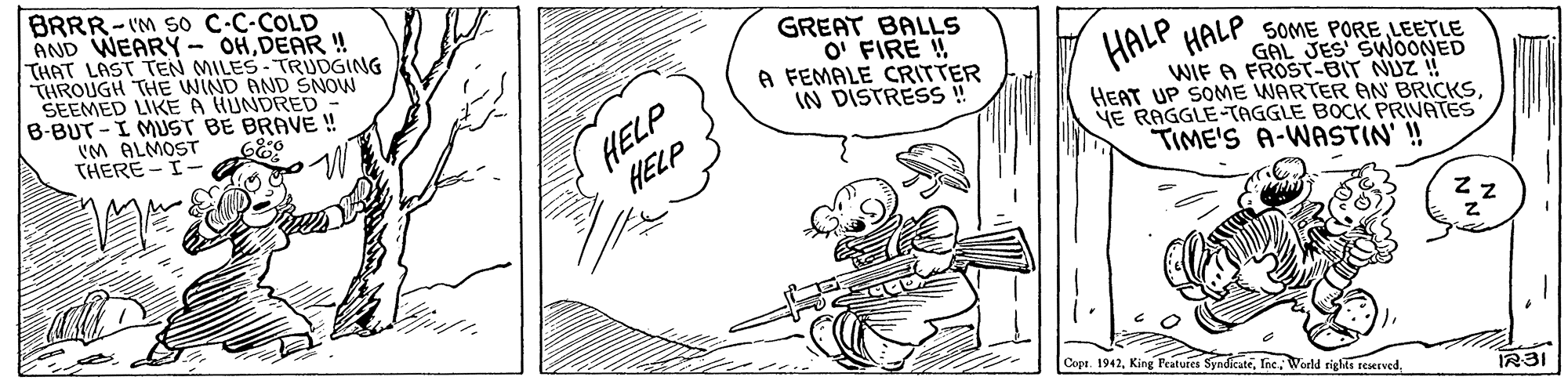 Drawing OCR: BRRR-IM SO C-C-COLD AND WEARY- OHDEAR ! THAT LAST TEN MILES-TRUDGING THROUGH THE WIND AND SNOW SEEMED LIKE A HUNDRED B-BUT-I MUST BE BRAVE ! vM ALMOST THERE -I- GREAT BALLS O' FIRE ! A FEMALE CRITTER IN DISTRESS ! HALP HALP HELP HELP SOME PORE LEETLE GAL JES SWOONED WIF A FROST-BIT NUZ ! HEAT UP SOME WARTER AN BRICKSNE RAGGLE-TAGGLE BOCK PRIVATES TIME'S A-WASTIN' ! 68:0 Copt. 1942IR3I BRRR-IM SO C-C-COLD AND WEARY- OHDEAR ! THAT LAST TEN MILES-TRUDGING THROUGH THE WIND AND SNOW SEEMED LIKE A HUNDRED B-BUT-I MUST BE BRAVE ! vM ALMOST THERE -I- GREAT BALLS O' FIRE ! A FEMALE CRITTER IN DISTRESS ! HALP HALP HELP HELP SOME PORE LEETLE GAL JES SWOONED WIF A FROST-BIT NUZ ! HEAT UP SOME WARTER AN BRICKSNE RAGGLE-TAGGLE BOCK PRIVATES TIME'S A-WASTIN' ! 68:0 Copt. 1942King Features SyndicateInc. World rights reerved