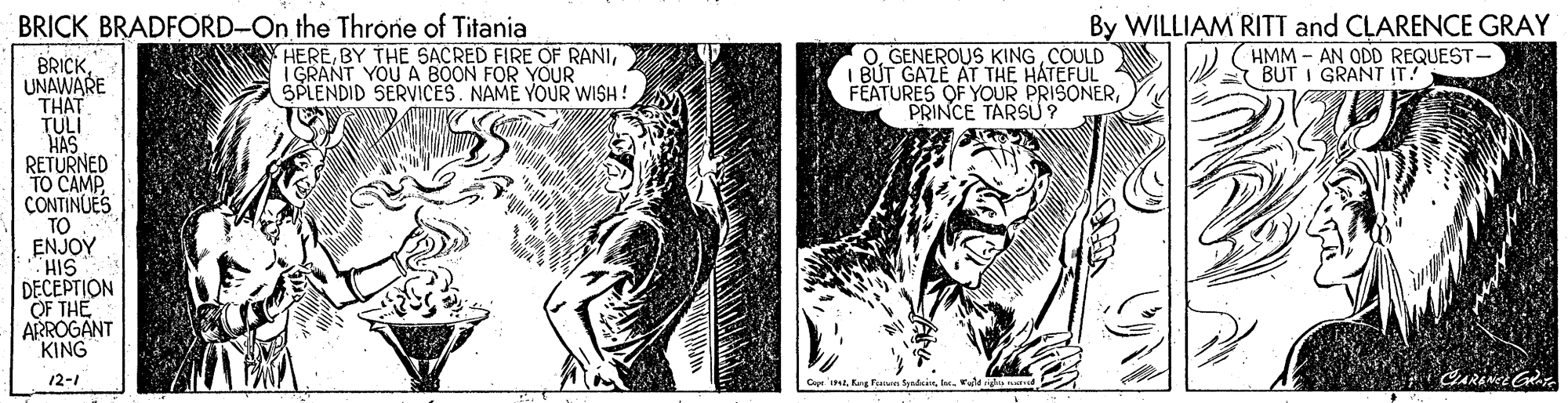 Comic book OCR: BRICK BRADFORD-On the Throne of Titania HEREI GRANT YOU A BOON FOR YOUR SPLENDID SERVICES. NAME YOUR WISH! OCOULD I BUT GAZE AT THE HATEFUL FEATURES OF YOUR PRISONERPRINCE TARSU? By WILLIAM RITT and CLARENCE GRAY (HMM - AN ODD REQUEST A BUT I GRANT IT! BRICKUNAWARE THAT TULI HAS RETURNED TO CAMP CONTINUES TO ENJOY HIS DECEPTION OF THE ARROGANT KING 12-1 'im Rag Fern fondsinh. Vl righip nu BRICK BRADFORD-On the Throne of Titania HEREBY THE SACRED FIRE OF RANII GRANT YOU A BOON FOR YOUR SPLENDID SERVICES. NAME YOUR WISH! OGENEROUS KINGCOULD I BUT GAZE AT THE HATEFUL FEATURES OF YOUR PRISONERPRINCE TARSU? By WILLIAM RITT and CLARENCE GRAY (HMM - AN ODD REQUEST A BUT I GRANT IT! BRICKUNAWARE THAT TULI HAS RETURNED TO CAMP CONTINUES TO ENJOY HIS DECEPTION OF THE ARROGANT KING 12-1 'im Rag Fern fondsinh. Vl righip nu