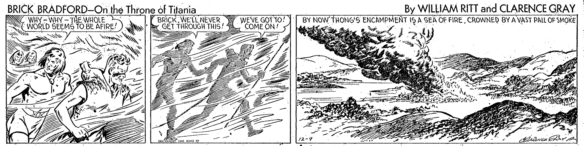Line art OCR: BRICK BRADFORD-On the Throne of Titania WHY- WHY - THE WHOLE WORLD SEEMS TO BE AFIRE! BRICKWE'LL NEVER GET THROUGH THIS! WE'VE GOT TO! COME ON! By WILLIAM RITT and CLARENCE GRAY BY NOW THONG'S ENCAMPMENT IS A SEA OF FIRECROWNED BYA VAST PALL OF SMOKE ThinT KING 12-9 BRICK BRADFORD-On the Throne of Titania WHY- WHY - THE WHOLE WORLD SEEMS TO BE AFIRE! BRICKWE'LL NEVER GET THROUGH THIS! WE'VE GOT TO! COME ON! By WILLIAM RITT and CLARENCE GRAY BY NOW THONG'S ENCAMPMENT IS A SEA OF FIRECROWNED BYA VAST PALL OF SMOKE ThinT KING 12-9