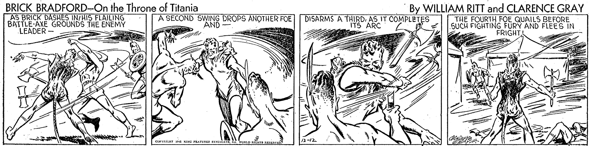 Illustration OCR: BRICK BRADFORD-On the Throne of Titania AS BRICK DASHES IN/HIS FLAILING BATTLE-AXE GROUNDS THE ENEMY LEADER- By WILLIAM RITT and CLARENCE GRAY THE FOURTH FOE QUAILS BEFORE SUCH FIGHTING FURY AND FLEES IN FRIGHT A SECOND SWING DROPS ANOTHER FOE DISARMS A THIRDAS IT COMPLETES AND ITS ARC /2-12 COFERURE t G rEATURE RYMDICA BRICK BRADFORD-On the Throne of Titania AS BRICK DASHES IN/HIS FLAILING BATTLE-AXE GROUNDS THE ENEMY LEADER- By WILLIAM RITT and CLARENCE GRAY THE FOURTH FOE QUAILS BEFORE SUCH FIGHTING FURY AND FLEES IN FRIGHT A SECOND SWING DROPS ANOTHER FOE DISARMS A THIRDAS IT COMPLETES AND ITS ARC /2-12 COFERURE t G rEATURE RYMDICA