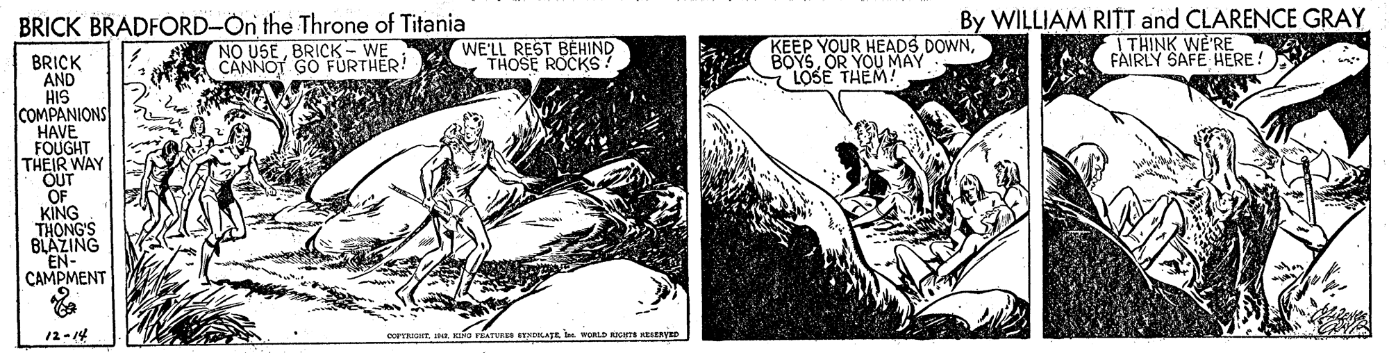 Illustration OCR: BRICK BRADFORD-On the Throne of Titania NO USEBRICK- WE CANNOT GO FÜRTHER! KEEP YOUR HEADS DOWNOR YOU MAY LOSE THEM! By WILLIAM RITT and CLARENCE GRAY ITHINK WE'RE FAIRLY SAFE HERE! WE'LL REST BEHIND THOSE ROCKS BRICK AND HIS COMPANIONS HAVE FOUGHT THEIR WAY OUT OF KING THONG'S BLAZING EN- ÇAMPMENT 12-14 eorrkuro rEATURES EYNDKATE I WORLD RIGHTE KESERVED BRICK BRADFORD-On the Throne of Titania NO USEBRICK- WE CANNOT GO FÜRTHER! KEEP YOUR HEADS DOWNOR YOU MAY LOSE THEM! By WILLIAM RITT and CLARENCE GRAY ITHINK WE'RE FAIRLY SAFE HERE! WE'LL REST BEHIND THOSE ROCKS BRICK AND HIS COMPANIONS HAVE FOUGHT THEIR WAY OUT OF KING THONG'S BLAZING EN- ÇAMPMENT 12-14 eorrkuro rEATURES EYNDKATE I WORLD RIGHTE KESERVED