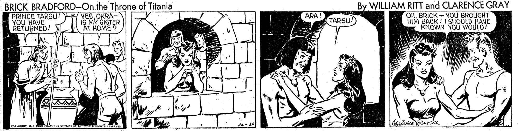Rectangle OCR: BRICK BRADFORD-On.the Throne of Titaniai PRINCE TARSU! YOU HAVE RETURNED! T By WILLIAM RITT and CLARENCE GRAY OHBRICK - YOU BROUGHT HIM BACK! I SHOULD HAVE KNOWN YOU WOULD! ARA! YESOKRA- IS MY SISTER AT HOME ? TARSU! oOPRIGHTkrEATERK KENDICA BRICK BRADFORD-On.the Throne of Titaniai PRINCE TARSU! YOU HAVE RETURNED! T By WILLIAM RITT and CLARENCE GRAY OHBRICK - YOU BROUGHT HIM BACK! I SHOULD HAVE KNOWN YOU WOULD! ARA! YESOKRA- IS MY SISTER AT HOME ? TARSU! oOPRIGHTkrEATERK KENDICA