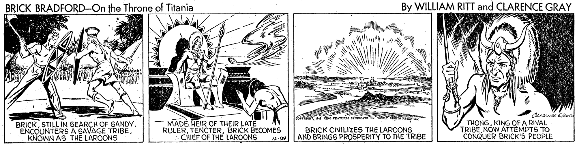 Printmaking OCR: BRICK BRADFORD-On the Throne of Titania By WILLIAM RITT and CLARENCE GRAY ROHTJNI KIHO FEATUNEE EYNDICATE Int wON KIGN EAVE BRICKKNOWN AS THE LAROONS MADE HEIR OF THEIR LATE RULERBRICK BECOMES CHIEF OF THE LAROONS BRICK CIVILIZES THE LAROONS AND BRINGS PROSPERITY TO THE TRIBE THÔNGKING OF A RIVAL TRIBENOW ATTEMPTS TO CONQUER BRICK'S PEOPLE 2-29 BRICK BRADFORD-On the Throne of Titania By WILLIAM RITT and CLARENCE GRAY ROHTJNI KIHO FEATUNEE EYNDICATE Int wON KIGN EAVE BRICKSTILL IN SEARCH OF SANDYENCOUNTERS A SAVAGE TRIBEKNOWN AS THE LAROONS MADE HEIR OF THEIR LATE RULERBRICK BECOMES CHIEF OF THE LAROONS BRICK CIVILIZES THE LAROONS AND BRINGS PROSPERITY TO THE TRIBE THÔNGKING OF A RIVAL TRIBENOW ATTEMPTS TO CONQUER BRICK'S PEOPLE 2-29
