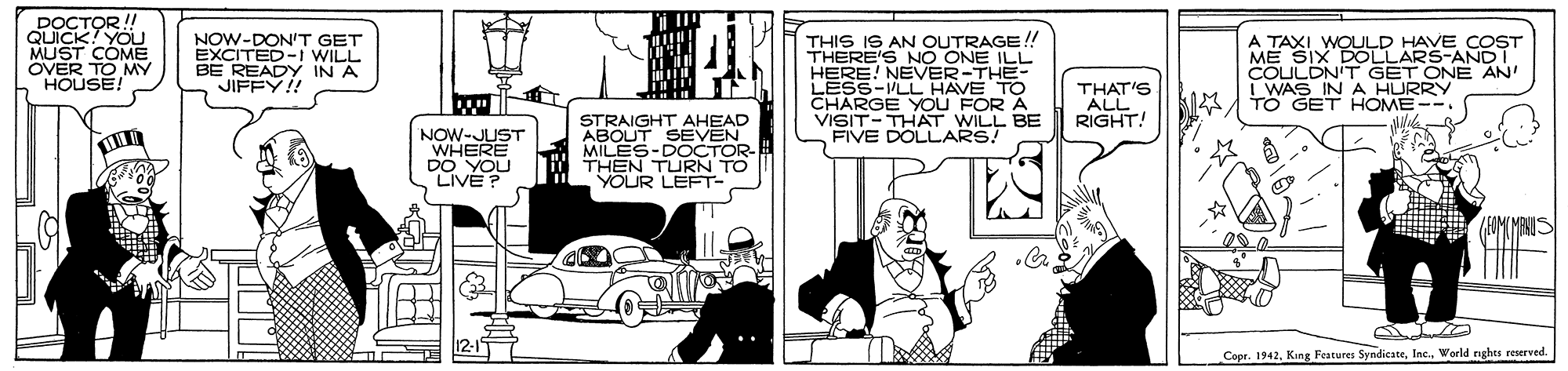 Rectangle OCR: DOCTOR! QUICK! YOU MUST COME OVER TO HOUSE! THIS IS AN OUTRAGE !! THERE'S NO ONE ILL HERE! NEVER-THE- LESS-VLLHAVE TO CHARGE YOU FOR A VISIT-THAT WILL BE FIVE DOLLARS! NOW-DON'T GET EXCITED-i WILL BE READY IN A JIFFY!! A TAXI WOULD HAVE COST ME SIX DOLLARS-ANDI COULDN'T WAS INA HURPVWE AN' TO GET HOME-- THAT'S ALL RIGHT! STRAIGHT AHEAD ABOUT SEVEN NOW-JUST DO YOU LIVE? MILES-DOCTOR THEN TURN TO YOUR LEFT- Copr. 1942World rghts reserved. DOCTOR! QUICK! YOU MUST COME OVER TO HOUSE! THIS IS AN OUTRAGE !! THERE'S NO ONE ILL HERE! NEVER-THE- LESS-VLLHAVE TO CHARGE YOU FOR A VISIT-THAT WILL BE FIVE DOLLARS! NOW-DON'T GET EXCITED-i WILL BE READY IN A JIFFY!! A TAXI WOULD HAVE COST ME SIX DOLLARS-ANDI COULDN'T WAS INA HURPVWE AN' TO GET HOME-- THAT'S ALL RIGHT! STRAIGHT AHEAD ABOUT SEVEN NOW-JUST DO YOU LIVE? MILES-DOCTOR THEN TURN TO YOUR LEFT- Copr. 1942King Features SyndiesteWorld rghts reserved.