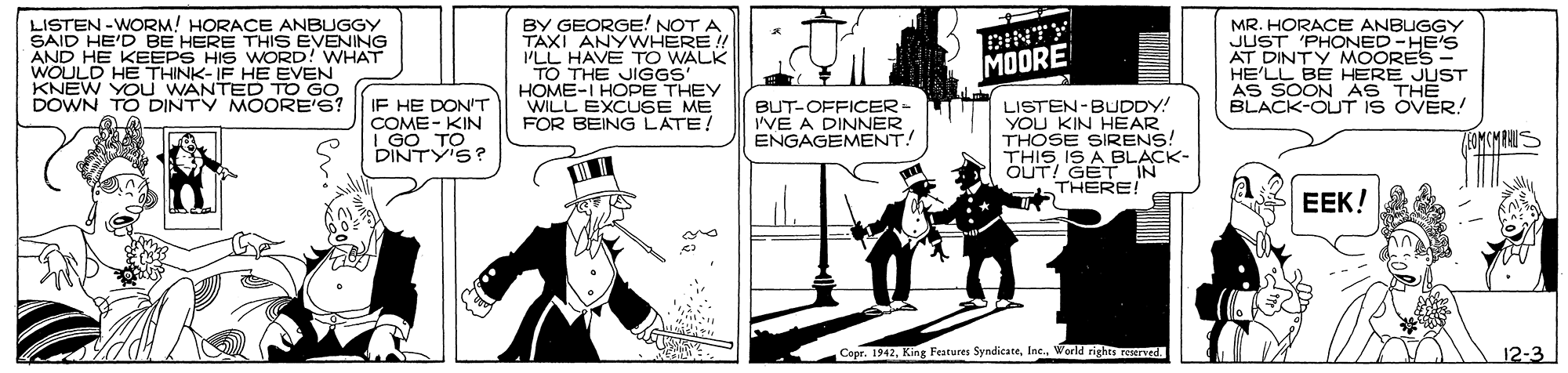 Comic book OCR: LISTEN -WORM! HORACE ANBUGGY SAID HE'D BE HERE THIS EVENING AND HE KEEPS HIS WORD! WHAT WOULD HE THINK-IF HE EVEN KNEW YOu WANTED TO GO DOWN TO DINTY MOORE'S? BY GEORGE! NOT A TAXI ANYWHERE! PLL HAVE TO WALK TO THE JIGGS' HOME-I HOPE THEY WILL EXCUSE ME FOR BEING LATE! DINTY MOORE MR. HORACE ANBUGGY JUST 'PHONED -HE'S AT DINTY MOORES HE'LL BE HERE JUST AS SOON AS THE BLACK-OUT IS OVER! IF HE DON'T COME- KIN I GO TO DINTY'S? BUT-OFFICER= I'VE A DINNER ENGAGEMENT! LISTEN-BUDDY! YOU KIN HEAR THOSE SIRENS! THISIS A BLACK- OUT! GET IN THERE! OMCMRAUS EEK! Copr. 1942Inc. World rights served. 12-3 LISTEN -WORM! HORACE ANBUGGY SAID HE'D BE HERE THIS EVENING AND HE KEEPS HIS WORD! WHAT WOULD HE THINK-IF HE EVEN KNEW YOu WANTED TO GO DOWN TO DINTY MOORE'S? BY GEORGE! NOT A TAXI ANYWHERE! PLL HAVE TO WALK TO THE JIGGS' HOME-I HOPE THEY WILL EXCUSE ME FOR BEING LATE! DINTY MOORE MR. HORACE ANBUGGY JUST 'PHONED -HE'S AT DINTY MOORES HE'LL BE HERE JUST AS SOON AS THE BLACK-OUT IS OVER! IF HE DON'T COME- KIN I GO TO DINTY'S? BUT-OFFICER= I'VE A DINNER ENGAGEMENT! LISTEN-BUDDY! YOU KIN HEAR THOSE SIRENS! THISIS A BLACK- OUT! GET IN THERE! OMCMRAUS EEK! Copr. 1942King Features SyndicateInc. World rights served. 12-3