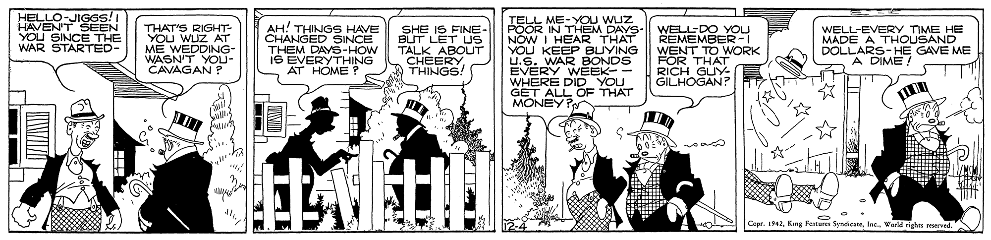 Sharing OCR: HELLO-JIGGS!I HAVEN'T SEEN YOU SINCE THE WAR STARTED- THAT'S RIGHT- YOU WUZ AT ME WEDDING- WASN'T YOU- CAVAGAN ? AH! THINGS HAVE CHANGED SINCE THEM DAYS-HOW IŠ EVERYTHING AT HOME ? SHE IS FINE- BUT LET US TALK ABOLUT CHEERY THINGS! TELL ME-YOU WUZ POOR IN THEM DAYS- NOW I HEAR THAT YOU KEEP BUYING U.S. WAR BONDS EVERY WÉEK- - WHERE DID YOU GET ALL OF THAT MONEY? WELL-DO YOU REMEMBER -I WENT TO WORK FOR THAT RICH GUY- GILHOGAN? WELL-EVERY TIME HE MADE A THOUSAND DOLLARS-HE GAVE ME A DIME ! Copr. 1942World rights reserved. HELLO-JIGGS!I HAVEN'T SEEN YOU SINCE THE WAR STARTED- THAT'S RIGHT- YOU WUZ AT ME WEDDING- WASN'T YOU- CAVAGAN ? AH! THINGS HAVE CHANGED SINCE THEM DAYS-HOW IŠ EVERYTHING AT HOME ? SHE IS FINE- BUT LET US TALK ABOLUT CHEERY THINGS! TELL ME-YOU WUZ POOR IN THEM DAYS- NOW I HEAR THAT YOU KEEP BUYING U.S. WAR BONDS EVERY WÉEK- - WHERE DID YOU GET ALL OF THAT MONEY? WELL-DO YOU REMEMBER -I WENT TO WORK FOR THAT RICH GUY- GILHOGAN? WELL-EVERY TIME HE MADE A THOUSAND DOLLARS-HE GAVE ME A DIME ! Copr. 1942King Features SyndicateWorld rights reserved.