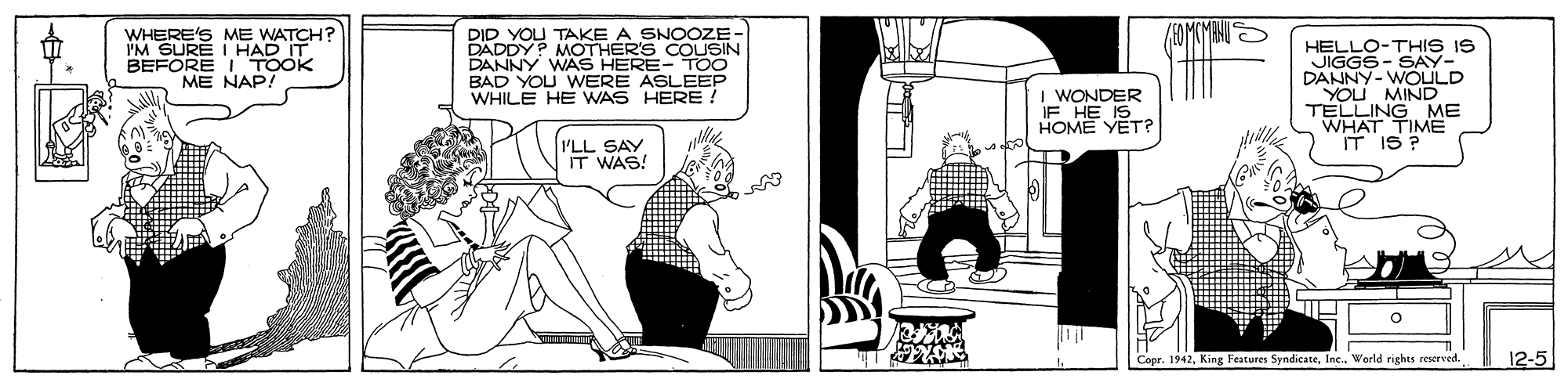 Illustration OCR: WHERE'S ME WATCH? IM SURE I HAD IT BEFORE I TOOK ME NAP! DID YOU TAKE A SNOOZE- DADDY? MOTHER'S COUSIN HELLO-THIS IS JIGGS- SAY- DANNY-WOULD YOU MIND TELLING ME WHAT TIME IT IS ? BAD YOU WERE ASLEEP WHILE HE WAS HERE ! I WONDER HOME YET? PLL SAY WAS! Cepr. 1942Werld rights reserved. 12-5 WHERE'S ME WATCH? IM SURE I HAD IT BEFORE I TOOK ME NAP! DID YOU TAKE A SNOOZE- DADDY? MOTHER'S COUSIN HELLO-THIS IS JIGGS- SAY- DANNY-WOULD YOU MIND TELLING ME WHAT TIME IT IS ? BAD YOU WERE ASLEEP WHILE HE WAS HERE ! I WONDER HOME YET? PLL SAY WAS! Cepr. 1942King Features SyndicateWerld rights reserved. 12-5