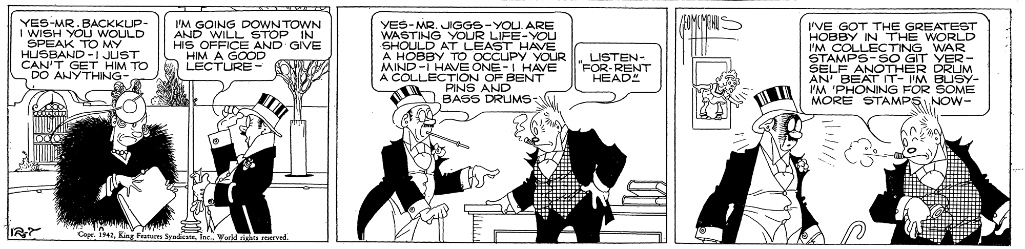 Parallel OCR: YES-MR.BACKKUP- I WISH YOU WOULD SPEAK TO MY HUSBAND -I JUST CAN'T GET HIM TO DO ANYTHING- I'M GOING DOWN TOWN AND WILL STOP IN HIS OFFICE AND GIVE GOOD YES-MRJIGGS-YOU. ARE WASTING YOUR LIFE-YOU SHOULD AT LEAST HAVE A HOBBY TO OCCUPY YOUR MIND-I HAVE ÖNE-I HAVE A COLLECTION OF BENT PINS AND BASS DRUMS- I'VE GOT THE GREATEST HOBBY IN THE WORLD I'M COLLECTING WNED STAMPS-SO GIT ŠELF ANOTHER DRUM AN' BEAT IT-IM BUSY- IM 'PHONING FOR SOME MORE STAMPS NOW- LISTEN- FOR-RENT HEAD" IR? "Copr. 1942inc World rihea seerved. YES-MR.BACKKUP- I WISH YOU WOULD SPEAK TO MY HUSBAND -I JUST CAN'T GET HIM TO DO ANYTHING- I'M GOING DOWN TOWN AND WILL STOP IN HIS OFFICE AND GIVE GOOD YES-MRJIGGS-YOU. ARE WASTING YOUR LIFE-YOU SHOULD AT LEAST HAVE A HOBBY TO OCCUPY YOUR MIND-I HAVE ÖNE-I HAVE A COLLECTION OF BENT PINS AND BASS DRUMS- I'VE GOT THE GREATEST HOBBY IN THE WORLD I'M COLLECTING WNED STAMPS-SO GIT ŠELF ANOTHER DRUM AN' BEAT IT-IM BUSY- IM 'PHONING FOR SOME MORE STAMPS NOW- LISTEN- FOR-RENT HEAD" IR? "Copr. 1942King Features Syndicateinc World rihea seerved.