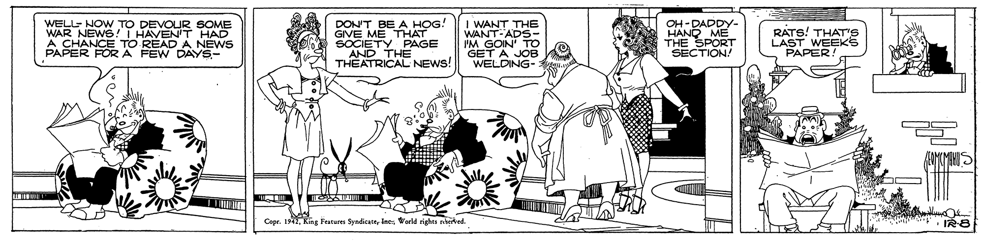 Fiction OCR: WELL- NOW TO DEVOUR SOME WAR NEWS!T HAVENT HAD A CHANCE TO READ A NEWS PAPER FOR A FEW DAYS- DON'T BE A HOG! GIVE ME THAT SOCIETY PAGE THE THEATRICAL NEWS! I WANT THE WANT-ADS- I'M GOIN' TO GET A JOB WELDING- OH -DADDY- HAND ME THE SPORT SECTION! RATS! THAT'S LAST WEEKS PAPER Copr. 1942World rights rehered. WELL- NOW TO DEVOUR SOME WAR NEWS!T HAVENT HAD A CHANCE TO READ A NEWS PAPER FOR A FEW DAYS- DON'T BE A HOG! GIVE ME THAT SOCIETY PAGE THE THEATRICAL NEWS! I WANT THE WANT-ADS- I'M GOIN' TO GET A JOB WELDING- OH -DADDY- HAND ME THE SPORT SECTION! RATS! THAT'S LAST WEEKS PAPER Copr. 1942King Features SyndicateWorld rights rehered.