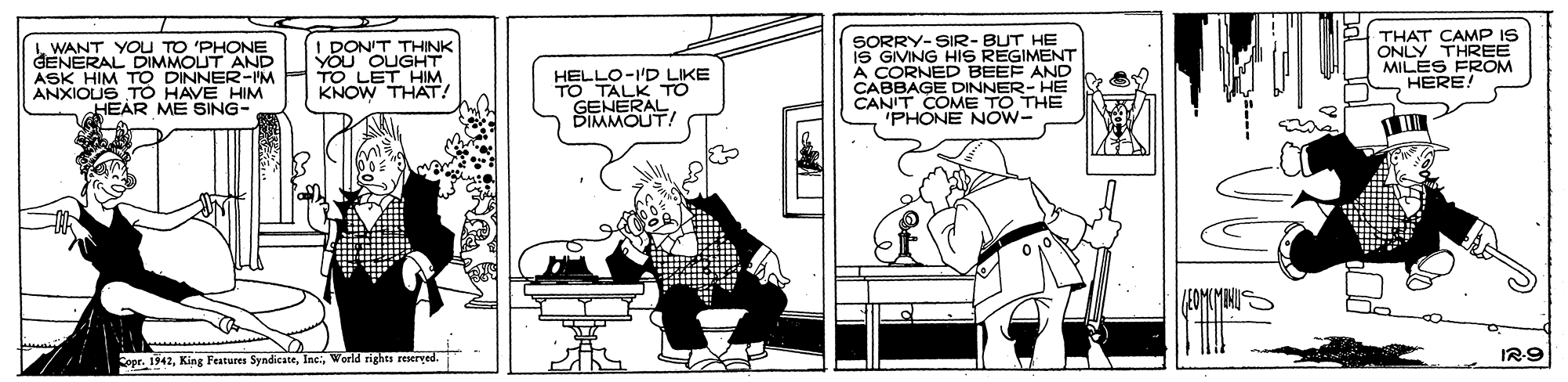 Sharing OCR: L WANT YOU TO 'PHONE GENERAL DIMMOUT AND ASK HIM TO DINNER-lM ANXIOUS TO HAVE HIM HEAR ME SING- DON'T THINK YOU OUGHT TO LET HIM KNOW THAT! HELLO-I'D LIKE TO TALK TO GENERAL SORRY-SIR- BUT HE IS GIMING HIS REGIMENT A CORNED BEEF AND CABBAGE DINNER- HE CANIT COME TO THE 'PHONE NOW- THAT CAMP IS ONLY THREE MILES FROM HERE! BIMMOUT/ 7/1 Spr. 1942World rights reseryed. IR9 L WANT YOU TO 'PHONE GENERAL DIMMOUT AND ASK HIM TO DINNER-lM ANXIOUS TO HAVE HIM HEAR ME SING- DON'T THINK YOU OUGHT TO LET HIM KNOW THAT! HELLO-I'D LIKE TO TALK TO GENERAL SORRY-SIR- BUT HE IS GIMING HIS REGIMENT A CORNED BEEF AND CABBAGE DINNER- HE CANIT COME TO THE 'PHONE NOW- THAT CAMP IS ONLY THREE MILES FROM HERE! BIMMOUT/ 7/1 Spr. 1942King Festures SyndicateWorld rights reseryed. IR9