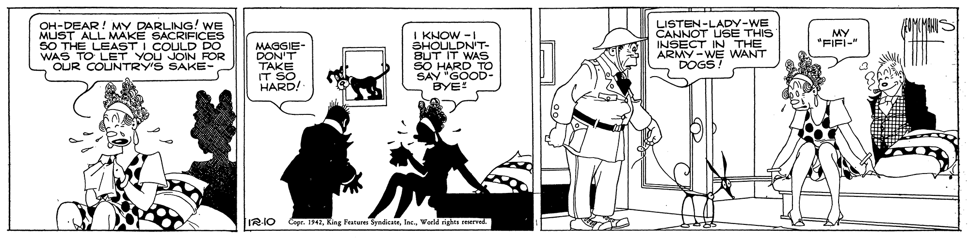 Black-and-white OCR: OH-DEAR! MY DARLING! WE MUST ALL MAKE SACRIFICES SO THE LEAST I COULD DO WAS TO LET YOU JOIN FOR OUR COUNTRY'S SAKE- LISTEN-LADY-WE CANNOT USE THIS INSECT IN THE ARMY -WE WANT DOGS MY "FIFI-" MAGGIE- DON'T TAKE IT SO HARD! I KNOW -I SHOULDNT- BUT IT WAS SO HARD TO SAY "GOOD- BYE! IR-IO Copr. 1942World rights reserved. OH-DEAR! MY DARLING! WE MUST ALL MAKE SACRIFICES SO THE LEAST I COULD DO WAS TO LET YOU JOIN FOR OUR COUNTRY'S SAKE- LISTEN-LADY-WE CANNOT USE THIS INSECT IN THE ARMY -WE WANT DOGS MY "FIFI-" MAGGIE- DON'T TAKE IT SO HARD! I KNOW -I SHOULDNT- BUT IT WAS SO HARD TO SAY "GOOD- BYE! IR-IO Copr. 1942King Features SyndicateWorld rights reserved.