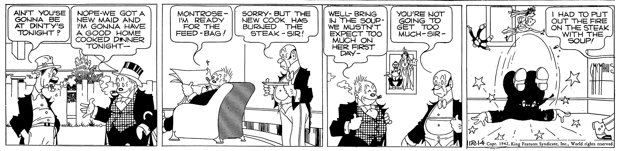 Black-and-white OCR: AIN'T YOU'SE GONNA BE AT DINTY's TONIGHT NOPE-WE GOT A NEW MAID AND I'M GONNA HAVE A GOOD HOME COOKED DINNER TONIGHT- MONTROSE- I'M READY FOR THE FEED -BAG! SORRY- BUT THE NEW COOK HAS BURNED THE STEAK - SIR! WELL- BRING IN THE SOUP- WE MUSTN'T EXPECT TOO MUCH ON HER FIRST DAY YOU'RE NOT GOING TO GET TOO MUCH-SIR- I HAD TO PUT OUT THE FIRE ON THE STEAK WITH THE SOUP! C..A IR-14 Copr. 1942World rights reserved AIN'T YOU'SE GONNA BE AT DINTY's TONIGHT NOPE-WE GOT A NEW MAID AND I'M GONNA HAVE A GOOD HOME COOKED DINNER TONIGHT- MONTROSE- I'M READY FOR THE FEED -BAG! SORRY- BUT THE NEW COOK HAS BURNED THE STEAK - SIR! WELL- BRING IN THE SOUP- WE MUSTN'T EXPECT TOO MUCH ON HER FIRST DAY YOU'RE NOT GOING TO GET TOO MUCH-SIR- I HAD TO PUT OUT THE FIRE ON THE STEAK WITH THE SOUP! C..A IR-14 Copr. 1942King Features SyndicateWorld rights reserved