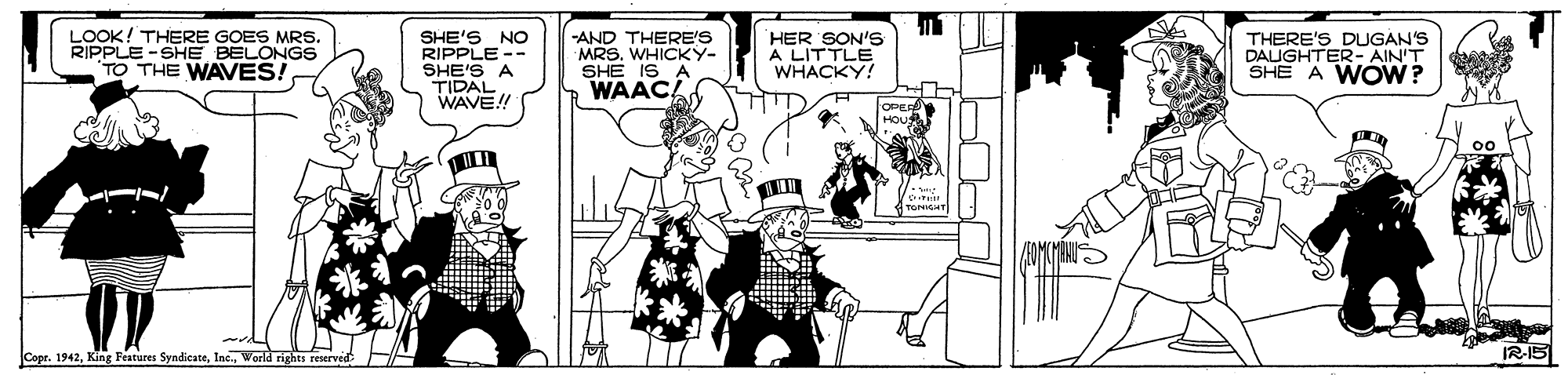Line art OCR: LOOK! THERE GOES MRS. LE-SHE BELONGS TO THE WAVES. SHE'S NO RIPPLE -- SHE'S A TIDAL WAVE!! -AND THERE'S MRS. WHICKY- SHE IS A WAAC! HER SON'S A LITTLE WHACKY! THERE'S DUGAN'S DAUGHTER- AIN'T SHE A WOW? OPER CoerWorld rights reserved IR-I5 LOOK! THERE GOES MRS. LE-SHE BELONGS TO THE WAVES. SHE'S NO RIPPLE -- SHE'S A TIDAL WAVE!! -AND THERE'S MRS. WHICKY- SHE IS A WAAC! HER SON'S A LITTLE WHACKY! THERE'S DUGAN'S DAUGHTER- AIN'T SHE A WOW? OPER CoerKing Features SyndicateWorld rights reserved IR-I5