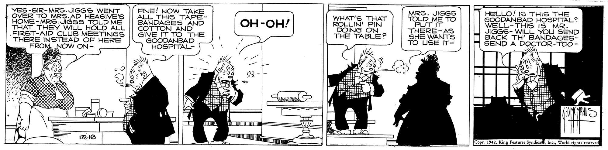 Conversation OCR: VES-SIR-MRS.JIGGS6 WENT OVER TO MRS. AD HEASIVE'S HOME-MR6. JIGGS TOLD ME THAT THEY WILL HÓLD ALL FIRST-AID CLUB MEETINGS THERE INSTEAD OE HERE FROM NO W ON- FINE! NOW TAKE ALL THIS TAPE- BANDAGES AND COTTON AND GIVE IT T O THE GOODANBAD HOSPITAL- WHAT'S THAT ROLLIN PIN DOING ON THE TABLEE? MRS. JIGGS TOLD ME TO PUT IT THERE-AS SHE WANTS TO USE IT- HELLO! 1S THIS THE GOODANBAD HOSPITAL? WELL-THIS IS MR. JIGGS- WILL YOU SEND BACK TH' BANDAGES- SEND A DOCTOR-TOO- ??-??! IR-IG Copr. 1942World righes reserved VES-SIR-MRS.JIGGS6 WENT OVER TO MRS. AD HEASIVE'S HOME-MR6. JIGGS TOLD ME THAT THEY WILL HÓLD ALL FIRST-AID CLUB MEETINGS THERE INSTEAD OE HERE FROM NO W ON- FINE! NOW TAKE ALL THIS TAPE- BANDAGES AND COTTON AND GIVE IT T O THE GOODANBAD HOSPITAL- WHAT'S THAT ROLLIN PIN DOING ON THE TABLEE? MRS. JIGGS TOLD ME TO PUT IT THERE-AS SHE WANTS TO USE IT- HELLO! 1S THIS THE GOODANBAD HOSPITAL? WELL-THIS IS MR. JIGGS- WILL YOU SEND BACK TH' BANDAGES- SEND A DOCTOR-TOO- ??-??! IR-IG Copr. 1942King Features SyndicaWorld righes reserved