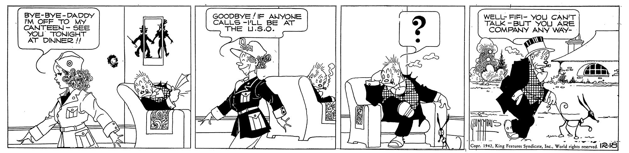 Drawing OCR: BYE-BYE-DADDY I'M OFF TO MY CANTEEN - SEE YOU GOODBYE! IF ANYONE CALLS -I'LL BE AT THE U.S.O. ? WELL- FIFI- YOU CAN'T TALK -BUT YOU ARE COMPANY ANY WAY- A DTONIGHT DINNER !! Capr. 1942World rights reserved. IR-18 BYE-BYE-DADDY I'M OFF TO MY CANTEEN - SEE YOU GOODBYE! IF ANYONE CALLS -I'LL BE AT THE U.S.O. ? WELL- FIFI- YOU CAN'T TALK -BUT YOU ARE COMPANY ANY WAY- A DTONIGHT DINNER !! Capr. 1942King Features SyndicateWorld rights reserved. IR-18