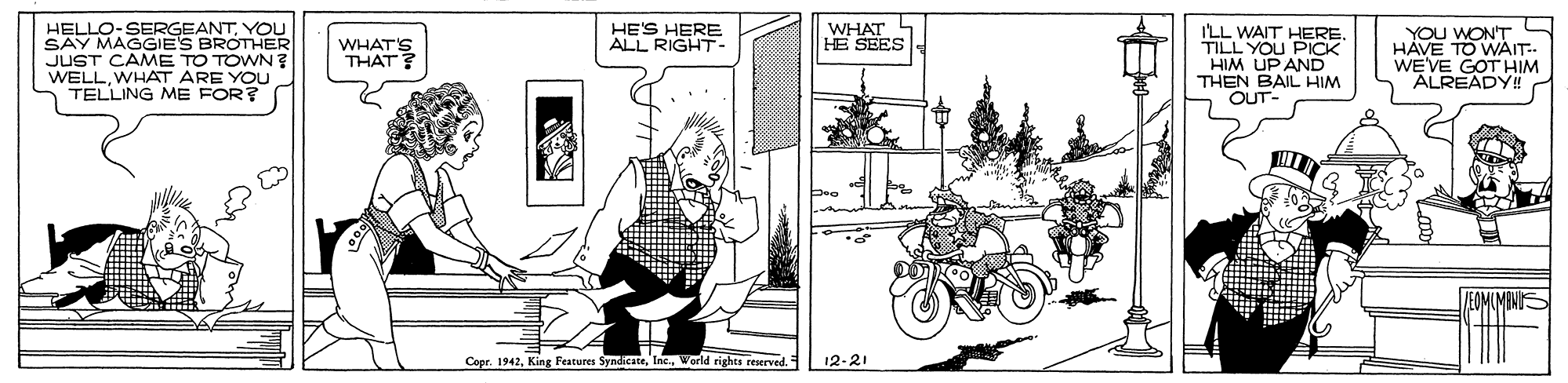 Line art OCR: HELLO-SERGEANTYOU SAY MAGGIES BROTHER JUST CAME TO TOWN? WELLWHAT ARE YOU TELLING ME FOR? YOU WON'T HAVE TO WAIT.. WEVE GOT HIM ALREADY! HE'S HERE ALL RIGHT- WHAT HE SEES ILL WAIT HERE TILL YOU PICK HIM UP AND THEN BAIL HIM OUT- WHAT'S THAT? Coer. 1942World rights regrved. 12-21 HELLO-SERGEANTYOU SAY MAGGIES BROTHER JUST CAME TO TOWN? WELLWHAT ARE YOU TELLING ME FOR? YOU WON'T HAVE TO WAIT.. WEVE GOT HIM ALREADY! HE'S HERE ALL RIGHT- WHAT HE SEES ILL WAIT HERE TILL YOU PICK HIM UP AND THEN BAIL HIM OUT- WHAT'S THAT? Coer. 1942King Festures SyndicateWorld rights regrved. 12-21