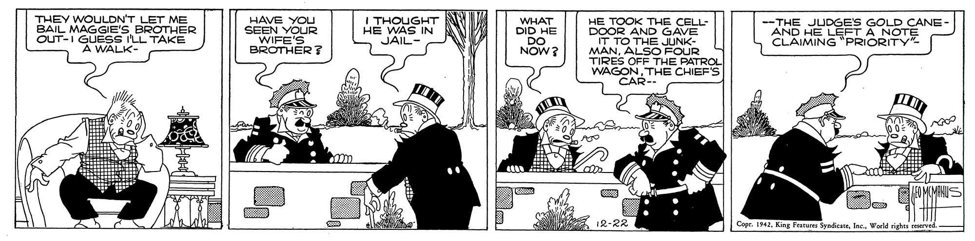 Drawing OCR: THEY WOULDN'T LET ME BAIL MAGGIE'S BROTHER OUT-I GUESS I'LL TAKE A WALK- HAVE YOU SEEN YOUR WIFE'S BROTHER ? I THOUGHT HE WAS IN JAIL- WHAT DID HE DO NOW? HE TOOK THE CELL- DOOR AND GAVE IT TO THE JUNK- MANALSO FOUR TIRES OFF THE PATROL WAGONTHE CHIEF'S CAR- CANE- AND HEPOES GOLD LEFT A NOTE CLAIMING"PRIORITY"- --THE 12-22 Copr. 1942World rights reserved THEY WOULDN'T LET ME BAIL MAGGIE'S BROTHER OUT-I GUESS I'LL TAKE A WALK- HAVE YOU SEEN YOUR WIFE'S BROTHER ? I THOUGHT HE WAS IN JAIL- WHAT DID HE DO NOW? HE TOOK THE CELL- DOOR AND GAVE IT TO THE JUNK- MANALSO FOUR TIRES OFF THE PATROL WAGONTHE CHIEF'S CAR- CANE- AND HEPOES GOLD LEFT A NOTE CLAIMING"PRIORITY"- --THE 12-22 Copr. 1942King Features SyndicateWorld rights reserved
