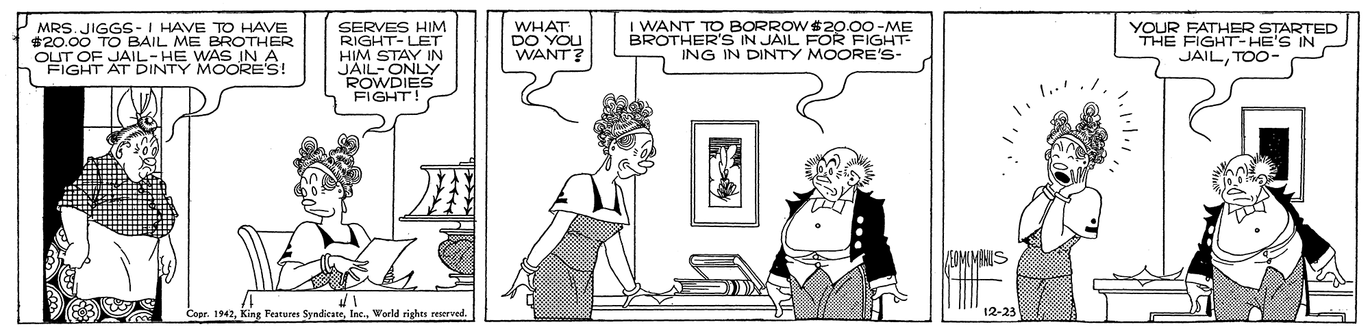 Mammal OCR: MRS. JIGGS-I HAVE TO HAVE $20.00 TO BAIL ME BROTHER OUT OF JAIL- HE WAS IN A FIGHT AT DINTY MOORE's! SERVES HIM RIGHT-LET HIM STAY IN JAIL-ONLY ROWDIES FIGHT! I WANT TO BORROW $2o.00-ME BROTHER'S IN JAIL FOR FIGHT ING IN DINTY MOORE'S- WHAT DO YOU WANT? YOUR FATHER STARTED THE FIGHT-HE'S IN JAILTOO- Copr. 1942World rights reserved. 12-23 MRS. JIGGS-I HAVE TO HAVE $20.00 TO BAIL ME BROTHER OUT OF JAIL- HE WAS IN A FIGHT AT DINTY MOORE's! SERVES HIM RIGHT-LET HIM STAY IN JAIL-ONLY ROWDIES FIGHT! I WANT TO BORROW $2o.00-ME BROTHER'S IN JAIL FOR FIGHT ING IN DINTY MOORE'S- WHAT DO YOU WANT? YOUR FATHER STARTED THE FIGHT-HE'S IN JAILTOO- Copr. 1942King Features SyndicateWorld rights reserved. 12-23
