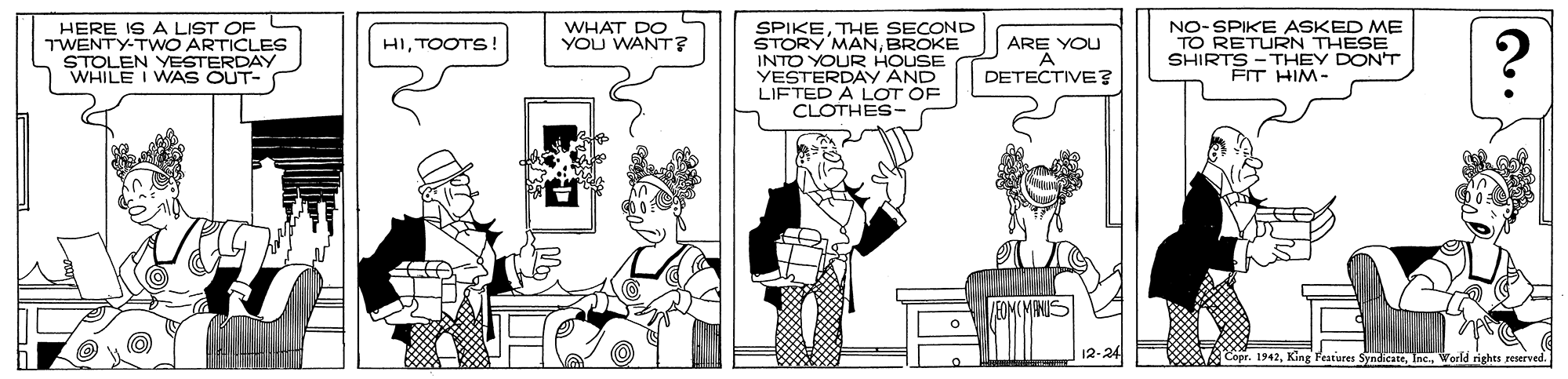 Comics OCR: HERE IS A LIST OF TWENTY-TWO ARTICLES STOLEN YESTERDAY WHILE I WAS OUT- SPIKETHE SECOND STORY MANBROKE INTO YOUR HOUSE YESTERDAY AND LIFTED A LOT OF CLOTHES- NO-SPIKE ASKED ME TO RETURN THESE SHIRTS - THEY DON'T FT HIM- WHAT DO YOU WANT? ARE YOU HITOOTS! DETECTIVE? King Festures SyndicateIncu World rights reserved. HERE IS A LIST OF TWENTY-TWO ARTICLES STOLEN YESTERDAY WHILE I WAS OUT- SPIKETHE SECOND STORY MANBROKE INTO YOUR HOUSE YESTERDAY AND LIFTED A LOT OF CLOTHES- NO-SPIKE ASKED ME TO RETURN THESE SHIRTS - THEY DON'T FT HIM- WHAT DO YOU WANT? ARE YOU HITOOTS! DETECTIVE? King Festures SyndicateIncu World rights reserved.